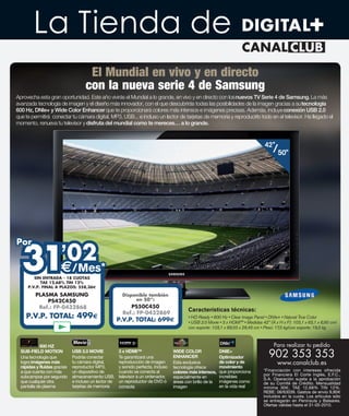 La Tienda de
                                     El Mundial en vivo y en directo
                                    con la nueva serie 4 de Samsung
Aprovecha esta gran oportunidad. Este año vivirás el Mundial a lo grande, en vivo y en directo con los nuevos TV Serie 4 de Samsung. La más
avanzada tecnología de imagen y el diseño más innovador, con el que descubrirás todas las posibilidades de la imagen gracias a su tecnología
600 Hz, DNIe+ y Wide Color Enhancer que te proporcionará colores más intensos e imágenes precisas. Además, incluye conexión USB 2.0
que te permitirá conectar tu cámara digital, MP3, USB... e incluso un lector de tarjetas de memoria y reproducirlo todo en el televisor. Ha llegado el
momento, renueva tu televisor y disfruta del mundial como te mereces… a lo grande.



                                                                                                                               42”
                                                                                                                                   /50”




  31
Por
    ’02
                              /Mes*
        SIN ENTRADA - 18 CUOTAS
           TAE 12,68% TIN 12%
     P.V.P. FINAL A PLAZOS: 558,36

         PLASMA SAMSUNG                                  Disponible también
             PS42C450                                         en 50”:
          Ref.: FP-0432868                                  PS50C450
                                                                                           Características técnicas:
                                                         Ref.: FP-0432869
    P.V.P. TOTAL: 499                                  P.V.P. TOTAL: 699



            600 HZ                                                                                                                  Para realizar tu pedido
  SUB-FIELD MOTION
  Una tecnología que
                              USB 2.0 MOVIE
                              Podrás conectar
                                                       3 x HDMI™
                                                       Te garantizará una
                                                                                    WIDE COLOR
                                                                                    ENHANCER
                                                                                                             DNIE+
                                                                                                             Optimizador         902 353 353
  logra imágenes más          tu cámara digital,       reproducción de imagen       Esta exclusiva           de color y de            www.canalclub.es
  rápidas y fluidas gracias   reproductor MP3,         y sonido perfecta, incluso   tecnología ofrece        movimiento
  a que cuenta con más        un dispositivo de        cuando se conecta al         colores más intensos,    que proporciona   *Financiación con intereses ofrecida
                              almacenamiento USB,      televisor a un ordenador,                             increíbles        por Financiera El Corte Inglés, E.F.C.,
  subcampos por segundo                                                             especialmente en                           S.A. Operación sujeta a la aprobación
  que cualquier otra          e incluso un lector de   un reproductor de DVD ó      áreas con brillo de la   imágenes como     de su Comité de Crédito. Mensualidad
  pantalla de plasma          tarjetas de memoria      consola                      imagen                   en la vida real   mínima 30 , TAE 12,68% TIN 12%.
                                                                                                                               REBE: 08/63039. Gastos de envío 9,80
                                                                                                                               incluidos en la cuota. Los artículos sólo
                                                                                                                               se entregarán en Península y Baleares.
                                                                                                                               Ofertas válidas hasta el 31-05-2010.
 