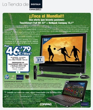 ¡¡Toca el Mundial!!
                                 Una oferta que levanta pasiones:
                          TouchSmart Full HD 23” + Netbook Compaq 10,1”
HP te ofrece una promoción exclusiva con la que vivirás el deporte al más alto nivel. Esta vez, la Copa Mundial de Fútbol, la vivirás en vivo y en
directo con tu nuevo TouchSmart de 23”. Un ordenador que te permitirá disfrutar de la más avanzada tecnología informática, y ahora también de
la mejor programación con la máxima calidad Full HD. Procesador Intel® Core™ 2 Duo T6500, Disco Duro de 500 GB y memoria RAM de 4 GB
harán de este ordenador tu mejor centro multimedia. Y para que puedas llegar más allá, esta oferta no acaba aquí. Llévate junto con tu nuevo
ordenador, un práctico Netbook Compaq de 10,1” que te
permitirá seguir conectado con tu equipo cuando no estés en
casa. No te pierdas esta promoción exclusiva, descubrirás
una nueva manera de acceder a tu entretenimiento,
mucha más fácil, interactiva y divertida. Ahora el nuevo
TouchSmart de 23” con tecnología Full HD + Netbook
                                                                    23”
Compaq de 10,1” por sólo 46,79 al mes* sin entrada.




  46
Por
    ’79
                             /Mes*
           SIN ENTRADA - 36 CUOTAS                    ÚLTIMAS

                                                          31
              TAE 12,68% TIN 12%
       P.V.P. FINAL A PLAZOS: 1.684,44

          ORDENADOR HP                                UN IDAD ES
      TOUCHSMART 600-1135ES
        + Netbook CQ10-100
          Ref.: CP-0435803
           P.V.P.: 1.399




Características técnicas:
              ®
                                                                                                                                   10,1”
                                                      ®




Y cuando no estés en casa, sigue conectado con la Selección
Ahora en esta oferta exclusiva, recibirás este práctico Netbook Compaq
de 10,1” junto con tu nuevo TouchSmart de 23”. Una herramienta que
te ayudará a estar conectado en todos tus viajes, acceder a toda la
información del deporte, resultados de tu equipo, mirar tu correo…
e incluso hablar con los tuyos a través de su Web-Cam integrada.
Libertad y tecnología en esta oferta exclusiva sólo para ti.
 