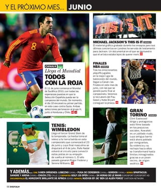 Y EL PRÓXIMO MES… JUNIO




                                                                                          MICHAEL JACKSON’S THIS IS IT
                                                                                          El material gráfico grabado durante los ensayos para sus
                                                                                          últimos conciertos en Londres ha servido de testamento
                                                                                          para Jackson. Un documental en el que se demuestra
                                                                                          que el artista estaba lejos de querer morir.


                                                                                          FINALES
                                                                                          NBA
                                       Llega el Mundial                                   Tras los emocionantes
                                                                                          playoffs jugados

                                       TODOS                                              en la mejor Liga de
                                                                                          baloncesto del mundo,

                                       CON LA ROJA                                        llegan a Canal+ las
                                                                                          Finales en este mes de
                                       El 11 de junio comienza el Mundial                 junio, con las que se
                                       de Suráfrica 2010, con todas las                   pondrá punto final al
                                       esperanzas puestas en que la                       campeonato. Veremos
                                       Selección Española pueda ser la                    si los Lakers del Pau
                                       campeona del mundo. De momento,                    Gasol y Kobe Bryant




                                                                                                                                                     © AP
                                       el día 16 encarará su primer partido,              consiguen la proeza.
                                       en este caso contra Suiza. Ambas
                                       selecciones pertenecen al grupo H,
                                       junto a Honduras y Chile.                                                           GRAN
                                                                               © CORDON




                                                                                                                           TORINO           FÚTBOL


                                                                                                                           Clint Eastwood
                                                                                                                           dirige y protagoniza
                                             TENIS:                                                                        este filme basado
                                                                                                                           en los prejuicios
                                             WIMBLEDON                                                                     sociales. Kowalski
                                             Llega el tercer Grand Slam de                                                 es un jubilado viudo,
                                             la temporada. La hierba toma el                                               cuyo antiguo barrio
                                             relevo a la tierra batida en este                                             está ahora poblado
                                             campeonato que comenzará el 23                                                por inmigrantes.
                                             de junio y cuya final masculina se                                            Su violencia y su
                                             disputará el 4 de julio. Rafa Nadal                                           rechazo hacia ellos
                                             volverá al circuito para convertir                                            se transformará hasta
                                             estas pistas en su empujón                                                    límites inimaginados
                                             de vuelta al número 1. El año                                                 gracias a un joven
© CORDON




                                             pasado ganaron Roger Federer y                                                vecino, de origen
                                             Serena Williams.                                                              asiático.


           Y ADEMÁS...        CINE X-MEN ORÍGENES: LOBEZNO CANAL+ FUGA DE CEREBROS CANAL+ GORDOS CANAL+ SERIES SPARTACUS:
           SANGRE Y ARENA CANAL+ CHUCK (T3) CALLE 13 DEPORTES GOLF: US OPEN CANAL+ 24 HORAS DE LE MANS EUROSPORT EUROSPORT HD
           DOCUMENTALES EL HORIZONTE BRILLANTE DE ÁFRICA ODISEA INFANTIL NUEVOS EP. DE ‘BEN 10 ALIEN FORCE’ CARTOON NETWORK


66 DIGITAL+
 