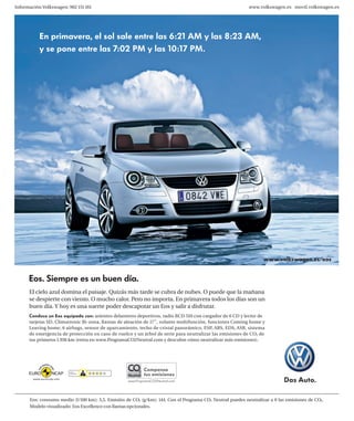 Información Volkswagen: 902 151 161                                                                        www.volkswagen.es movil.volkswagen.es




           En primavera, el sol sale entre las 6:21 AM y las 8:23 AM,
           y se pone entre las 7:02 PM y las 10:17 PM.




                                                                                                                  www.volkswagen.es/eos


      Eos. Siempre es un buen día.
      El cielo azul domina el paisaje. Quizás más tarde se cubra de nubes. O puede que la mañana
      se despierte con viento. O mucho calor. Pero no importa. En primavera todos los días son un
      buen día. Y hoy es una suerte poder descapotar un Eos y salir a disfrutar.
      Conduce un Eos equipado con: asientos delanteros deportivos, radio RCD 510 con cargador de 6 CD y lector de
      tarjetas SD, Climatronic Bi-zona, llantas de aleación de 17’’, volante multifunción, funciones Coming home y
      Leaving home, 6 airbags, sensor de aparcamiento, techo de cristal panorámico, ESP, ABS, EDS, ASR, sistema
      de emergencia de protección en caso de vuelco y un árbol de serie para neutralizar las emisiones de CO2 de
      tus primeros 1.936 km (entra en www.ProgramaCO2Neutral.com y descubre cómo neutralizar más emisiones).




      Eos: consumo medio (l/100 km): 5,5. Emisión de CO2 (g/km): 144. Con el Programa CO2 Neutral puedes neutralizar a 0 las emisiones de CO2.
      Modelo visualizado: Eos Excellence con llantas opcionales.
 