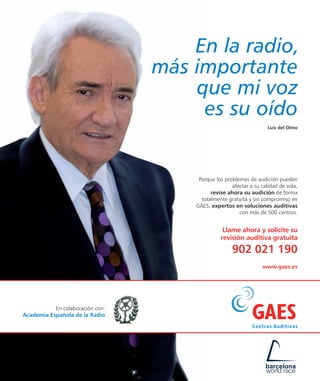 En la radio,
                                  más importante
                                      que mi voz
                                       es su oído
                                                                     Luis del Olmo




                                       Porque los problemas de audición pueden
                                                     afectar a su calidad de vida,
                                            revise ahora su audición de forma
                                        totalmente gratuita y sin compromiso en
                                      GAES, expertos en soluciones auditivas
                                                        con más de 500 centros.


                                                 Llame ahora y solicite su
                                                revisión auditiva gratuita
                                                     902 021 190
                                                                  www.gaes.es




           En colaboración con:
Academia Española de la Radio
 