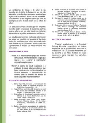 Las condiciones de trabajo y de salud de los
ebanistas en el distrito de Bugaba no son los más
adecuados, además ninguna empresa ebanista lleva
registros del ausentismo laboral de sus empleados.
Esto determina la falta de preocupación por parte de
las empresas como de cada obrero por su estado de
salud.
Los productos químicos utilizados por las empresas
ebanistas están compuestos de sustancias dañinas
para su salud, y aun con esto, los obreros no toman
las medidas de seguridad necesarias en sus labores.
Los estudios espirométricos realizados determinaron
que existe una condición no favorable de tipo tanto
obstructivo, restrictivo como mixto, relacionado tanto
a los años de exposición laboral a las micropartículas
y preservantes de madera y a malos estilos de vida
como fumar.
RECOMENDACIONES
Insistir en la responsabilidad propia del ebanista
con su salud, informándole de los riesgos que
r e p r e s e n t a l a b o r a r o m a n i p u l a r
micropartículas de madera.
Motivar al sistema de salud ocupacional y a
entidades de salud gubernamentales a que
lleven registros sobre morbimortalidad de los
obreros expuestos a micropartículas de
madera, dado el evidente mal estado de
salud que pueden llegar a desarrollar
REFERENCIAS BIBLIOGRAFICAS
1. Gómez Yepes M. E., Cremades L., Caracterización del
polvo de madera de carpinterías del quindío por
SEM/EDRXA. Colombia; 2011; p. 2.
2. Harper M, Akbar Mz, Andrew ME. Comparison of wood
dust aerosol size distributions collected by air
samplers. J Environ Monit; 2004; p: 18-22
3. Cruz de Leon, J. Manual para la protección contra el
deterioro de la madera. Colonia San Juan de
Ocotán. Editorial; Conafor: 2010.
4. Kasper, Braunwald, Fauci, Hauser Longo, Jameso,
Harrison, Medicina interna. Vol 16. Editor;
McGRAW-HILL - interamericana de ESPAA, S. A.
U.; 2005.
5. Eusko, J. Inventario y caracterización de residuos de
madera tratada en la comunidad autónoma del
país vasco. Editor; IHOBE Sociedad Pública de
Gestion ambiental; 2005.
6. Demers P. Industria de la madera. Sector basado en
Recursos Biológicos. Enciclopedia de Salud y
Seguridad en el Trabajo. Cap 71.
7. Bateman E, Boulet L. Iniciativa global para asma
(GINA). Asamblea de GINA; 201O. p. 4-6
8. Rodríguez R, Anzueto A. Iniciativa global para la
enfermedad pulmonar obstructiva crónica (GOLD);
Guia de bolsillo para el diagnóstico, tratamiento y
prevención del Epoc; 2011.p. 6-7
9. Dangovetsky, Valerie. American College of Physicians.
ACP. Medical Knowledge Self-Assessment
Program; MKSAP 16. Neumology, occupational
respiratory disease; 2013.
10. Román F., De Liones R. Sautu A. Deago J. Hall J.
Árboles nativos de Panamá y el Neotrópico.
Panamá; 2012. p. 9,27-28, 41, 43,100.
!
RECONOCIMIENTOS
!
“Especial agradecimiento a la licenciada
Nathaly Aizpurúa, especialista en terapia
respiratoria, por la ayuda brindada en durante la
investigación y al Dr. Alcibiades Arosemena, por
su asesoría y por haber facilitado el equipo
necesario para realizar los estudios
espirométricos”.
Chiriquí 2014Revista SOCEM Vol.38
 