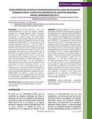 CARACTERÍSTICAS CLÍNICAS Y EPIDEMIOLÓGICAS DEL ASMA EN PACIENTES
ATENDIDOS EN EL CUARTO DE URGENCIAS DEL HOSPITAL REGIONAL
RAFAEL HERNÁNDEZ EN 2012.
CLINICAL FEATURES AND ASTHMA EPIDEMIOLOGY IN PATIENTS TREATED IN THE EMERGENCY ROOM OF RAFAEL
HERNANDEZ REGIONAL HOSPITAL IN 2012.
!Raynier E. Guerrero Espinoza.1 , Dr. Pablo Acosta.2
1. Estudiante de V Año de Medicina, Facultad de Medicina, Universidad Autónoma de Chiriquí.
2. Médico Epidemiólogo. Ministerio de Salud, Panamá.
!
RESUMEN: OBJETIVO GENERAL: Describir
epidemiológicamente el perfil del paciente asmático,
atendido en el Hospital Regional Rafael Hernández.
MATERIALES Y MÉTODOS: estudio descriptivo
retrospectivo, en donde se revisó 128 casos clínicos,
pertenecientes a las consultas realizadas en el cuarto de
Urgencias de H.R.R.H. con diagnóstico de crisis de asma
en el año 2012. RESULTADOS: 1. Las consultas por crisis
asmática representan cerca del 2.27% del total de
consultar realizadas al cuarto de urgencias en el 2012. 2.
Entre los meses de marzo a julio, se reportaron la mayor
cantidad de consultas por crisis asmática en el 2012. 3. La
procedencia más frecuente de estos pacientes era de
David 42.19%, Bugaba (22.66%) y Dolega (11.72%). 4.
Los rangos de edad entre los 31 años y los 60 años,
representaron la mayor cantidad de consultas. 5. Un 23%
de las consultas trabajaba en puestos administrativos, un
22% como amas de casa, y un 11% agricultores e
independientes. 6. Los signos y síntomas más frecuentes
eran disnea (91.41%), sibilancias (82.03%), y tos
(50.78%). 7. Un 54% de los pacientes refería que el
cuadro inicio de 1 a 3 días previos a la visita hospitalaria, y
un 26% refirió que inicio pocas horas o un día antes. 8. 16
de los pacientes refería antecedentes familiares de asma.
CONCLUSIÓN: Se observo y registro los signos y
síntomas del asma en la población panameña, así como
su estacionalidad, comorbilidades e impacto en el cuarto
de urgencias del Hospital Regional Rafael Hernandez.
!PALABRAS CLAVE: asma, epidemiología, estacionalidad,
crisis asmática, evolución del asma, signos y síntomas
más frecuentes.
ABSTRACT: GENERAL OBJECTIVE: To describe the
epidemiological profile of asthmatic patients, treated at
the Rafael Hernández Regional Hospital. MATERIALS
AND METHODS: A retrospective descriptive study in
which 128 clinic cases belonging to the consultations
in the emergency room of HRRH with acute asthma in
2012. RESULTS: 1. Consultations for asthma attacks
account for about 2.27 % of all query made to the
emergency room in 2012. 2. Between March and July ,
the largest number of consultations for asthma attacks
were reported in 2012. 3. The most common origin of
these patients was 42.19 % David , Bugaba ( 22.66 %)
and Dolega (11.72 %) 4. The age ranges between 31
and 60 years accounted for the largest number of
queries. 5. 23% of the queries worked in administrative
positions , 22% as housewives , farmers and 11%
independent . 6. The most common signs and
symptoms were dyspnea ( 91.41 %) , wheezing ( 82.03
%) , and cough ( 50.78 %). 7. 54% of patients reported
that the onset of 1-3 days prior to the hospital visit box,
and 26% said that beginning a few hours or a day
before. 8. 16 patients had a family history of asthma .
CONCLUSIONS: They observe and record the signs
and symptoms of asthma in the Panamanian
population and its seasonality, comorbidities and
impact in the emergency room of the Rafael
Hernandez Regional Hospital.
!KEYWORDS: asthma, epidemiology , seasonality,
asthma attack , asthma development, most common
signs and symptoms. 
INTRODUCCIÓN:
!
El asma es una enfermedad crónica que se
caracteriza por ataques recurrentes de disnea y
sibilancias, que varían en severidad y frecuencia de
una persona a otra. Los síntomas pueden sobrevenir
varias veces al día o a la semana, y en algunas
personas se agravan durante la actividad física o por
la noche. Durante un ataque de asma, el
revestimiento de los bronquios se inflama, lo que
provoca un estrechamiento de las vías
respiratorias y una disminución del flujo de aire
que entra y sale de los pulmones. Los síntomas
recurrentes causan con frecuencia insomnio,
fatiga diurna, una disminución de la actividad y
absentismo escolar y laboral. La tasa de letalidad
del asma es relativamente baja en comparación
con otras enfermedades crónicas; no obstante, en
Chiriquí 2014Revista SOCEM. Vol 3
ARTICULO ORIGINAL
9
 