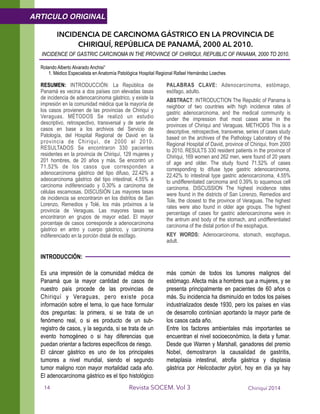INCIDENCIA DE CARCINOMA GÁSTRICO EN LA PROVINCIA DE
CHIRIQUÍ, REPÚBLICA DE PANAMÁ, 2000 AL 2010.
INCIDENCE OF GASTRIC CARCINOMA IN THE PROVINCE OF CHIRIQUI, REPUBLIC OF PANAMA, 2000 TO 2010.
!Rolando Alberto Alvarado Anchisi¹
1. Médico Especialista en Anatomía Patológica Hospital Regional Rafael Hernández Loeches
!RESUMEN: INTRODUCCIÓN: La República de
Panamá es vecina a dos países con elevadas tasas
de incidencia de adenocarcinoma gástrico, y existe la
impresión en la comunidad médica que la mayoría de
los casos provienen de las provincias de Chiriquí y
Veraguas. MÉTODOS Se realizó un estudio
descriptivo, retrospectivo, transversal y de serie de
casos en base a los archivos del Servicio de
Patología, del Hospital Regional de David en la
provincia de Chiriquí, de 2000 al 2010.
RESULTADOS Se encontraron 330 pacientes
residentes en la provincia de Chiriquí, 129 mujeres y
201 hombres, de 20 años y más. Se encontró un
71.52% de los casos que corresponden a
adenocarcinoma gástrico del tipo difuso, 22.42% a
adeocarcinoma gástrico del tipo intestinal, 4.55% a
carcinoma indiferenciado y 0.30% a carcinoma de
células escamosas. DISCUSIÓN Las mayores tasas
de incidencia se encontraron en los distritos de San
Lorenzo, Remedios y Tolé, los más próximos a la
provincia de Veraguas. Las mayores tasas se
encontraron en grupos de mayor edad. El mayor
porcentaje de casos corresponde a adenocarcinoma
gástrico en antro y cuerpo gástrico, y carcinoma
indiferenciado en la porción distal de esófago.
PALABRAS CLAVE: Adenocarcinoma, estómago,
esófago, adulto.
ABSTRACT: INTRODUCTION The Republic of Panama is
neighbor of two countries with high incidence rates of
gastric adenocarcinoma, and the medical community is
under the impression that most cases arise in the
provinces of Chiriqui and Veraguas. METHODS This is a
descriptive, retrospective, transverse, series of cases study
based on the archives of the Pathology Laboratory of the
Regional Hospital of David, province of Chiriqui, from 2000
to 2010. RESULTS 330 resident patients in the province of
Chiriqui, 169 women and 262 men, were found of 20 years
of age and older. The study found 71.52% of cases
corresponding to difuse type gastric adenocarcinoma,
22.42% to intestinal type gastric adenocarcinoma, 4.55%
to undifferentiated carcinoma and 0.39% to squamous cell
carcinoma. DISCUSSION The highest incidence rates
were found in the districts of San Lorenzo, Remedios and
Tole, the closest to the province of Veraguas. The highest
rates were also found in older age groups. The highest
percentage of cases for gastric adenocarcinoma were in
the antrum and body of the stomach, and undifferentiated
carcinoma of the distal portion of the esophagus.
KEY WORDS: Adenocarcinoma, stomach, esophagus,
adult. 
INTRODUCCIÓN:
!
Es una impresión de la comunidad médica de
Panamá que la mayor cantidad de casos de
nuestro país procede de las provincias de
Chiriquí y Veraguas, pero existe poca
información sobre el tema, lo que hace formular
dos preguntas: la primera, si se trata de un
fenómeno real, o si es producto de un sub-
registro de casos, y la segunda, si se trata de un
evento homogéneo o si hay diferencias que
puedan orientar a factores específicos de riesgo.
El cáncer gástrico es uno de los principales
tumores a nivel mundial, siendo el segundo
tumor maligno rcon mayor mortalidad cada año.
El adenocarcinoma gástrico es el tipo histológico
más común de todos los tumores malignos del
estómago. Afecta más a hombres que a mujeres, y se
presenta principalmente en pacientes de 60 años o
más. Su incidencia ha disminuído en todos los países
industrializados desde 1930, pero los países en vías
de desarrollo continúan aportando la mayor parte de
los casos cada año.
Entre los factores ambientales más importantes se
encuentran el nivel socioeconómico, la dieta y fumar.
Desde que Warren y Marshall, ganadores del premio
Nobel, demostraron la causalidad de gastritis,
metaplasia intestinal, atrofia gástrica y displasia
gástrica por Helicobacter pylori, hoy en día ya hay
Chiriquí 2014Revista SOCEM. Vol 3
ARTICULO ORIGINAL
14
 