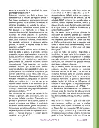 evidencia acumulada de la causalidad de cáncer
gástrico por este patógeno.1-6
Diferentes estudios, por Palli y Owen, han
demostrado que el consumo de vegetales crudos y
fruta frescas constituyen un factor protector contra el
carcinoma gástrico. Por el contrario, el consumo de
alimentos procesados, en particular las carnes, y
dietas de elevado contenido de azúcares y sales se
han asociado a un incremento en el riesgo de
desarrollar la enfermedad. Hasta el momento no hay
evidencia del efecto protector de suplmentos
alimenticios con selenio, beta-caroteno, alfa-tocoferol,
calcio, ácido ascórbico o vitamina E. Pocos estudios
han asociado fuertemente el carcinoma gástrico
proximal, en cardias, a mayores índices de masa
corporal en adultos.4,7-10
La adición de nitratos, nitritos o ambos, en forma de
sales de sodio y potasio, a productos cárnicos
procesados juega un papel esencial en el proceso de
curado, conservación de apariencia y sabor, así como
la regulación del crecimiento bacteriano,
particularmente de Clostridium botulinum y Listeria
monocytogenes. Estas sustancias son agentes
altamente reactivos que actúan como agentes
oxidantes-reductores, con capacidad nitrosilante que
pueden generar una variedad de compuestos que
incluyen ácido nitroso y óxido nítrico, entre otros. A
finales de la década de los 60 se demostró que éstos
formaban n-nitrosaminas, compuestos con conocido
efecto carcinogénico, por lo que su uso se ha
regulado desde entonces. Cabe mencionar que el
consumo de productos nitrogenados también puede
ocurrir por contaminación del agua potable de fuentes
agrícolas o industriales.7,10,11-15
Las nitrosaminas son aminas que derivan de los
nitritos y se generan a altas temperaturas, como son
los procesos de freído o parrillado. El ahumado, otro
proceso de preservación de las carnes, además de
producir compuestos que inhiben el crecimiento
bacteriano, además también genera nitrosaminas e
hidrocarburos aromáticos policíclicos, Estos últimos
se general por la combustión incompleta del carbón,
aceites o materias orgánicas y poseen potente
capacidad carcinogénica.15-16
Entre las nitrosaminas más importantes se
encuentran la N-nitrosodietilamina y la N-
nitrosodimetilamina (NDMA), ambos carcinogénicos,
mutágénicos y teratogénicos en animales. Se ha
detectado NDMA en tocino frito, pescado salado y
ahumado, quesos, vegetales encurtidos, cerveza y
algunos alimentos secos. También puede encontrarse
en el agua potable por efecto de la clorinación y
contaminación industrial.4,10,15-16
Hoy día existen tantos y distintos sistemas de
clasificación de carcinoma gástrico que ocasionan
confusión, aún entre patólogos experimentados. El
más importante, desarrollado por Laurén hace más
de 40 años, continúa vigente dada su capacidad para
valorar la historia natural de la enfermedad y asociar
factores ambientales a diferentes sub-tipos
histológicos.1-4
A pesar de todos los avances diagnósticos y
terapéuticos, la mayor parte de los pacientes con
adenocarcinoma gástrico se diagnostican en estadios
avanzados, con tumores que invaden más allá de la
sub-mucosa, con compromiso de ganglios linfáticos
regionales y metástasis a distancia.
Hay un pequeño número de casos que tienen una
asociación genética, en especial en pacientes
femeninas menores de 40 años, y se vinculan a
síndromes familiares como el carcinoma gástrico
difuso familiar, el síndrome de cáncer colorrectal no
polipósico hereditario, la poliposis adenomatosa
colónica familiar, el síndrome de Li-Fraumeni, el
síndrome de Peutz-Jeghers y la poliposis hiperplásica
gástrica, así como mutaciones en p53 y BRCA2.1,10
La República de Panamá es vecina a dos países con
elevadas tasas de incidencia de adenocarcinoma
gástrico, Costa Rica, que además sostuvo la mayor
tasa de mortalidad durante algunos años, y Colombia.
4,17-20
Hay diversos reportes que subclasifican
adenocarcinomas gástricos en base a pruebas
moleculares, como aquellos con infección por el virus
de Epstein-Barr, que representan 10% de los casos,
poseen mejor pronóstico y características
clinicopatológicas particulares, así como aberraciones
genéticas única. Del mismo modo, otro 10% de las
Chiriquí 2014Revista SOCEM. Vol 315
 
