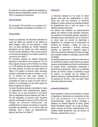 Se capturaron los casos y tabularon los resultados en
hojas de cálculo de OpenOffice, versión 3.3.0, del año
2010, un programa de licencia libre.
!
RESULTADOS
!
Se encontraron 330 pacientes en un periodo de 11
años. Los hallazgos se presentan en las tablas 1 a 5.
!
DISCUSIÓN
!
Aunque en apariencia, las frecuencias absolutas de
casos por distrito son mayores en los distritos de
David, Bugaba y Barú, los más próximos a Costa
Rica, las tasas estimadas por 100,000 habitantes
demuestran que los distritos con mayor incidencia
son San Lorenzo, Remedios y Tolé, los más próximos
a la provincia de Veraguas, en el extremo opuesto de
la provincia.(“ver Tabla 1”)
Por frecuencia absoluta, las mayores frecuencias
absolutas se encontraron en los grupos de 70 a 79
años, seguido del grupo de 60 a 69 años.(“ver Tablas
2 y 3”) No obstante, por tasas se identifica una curva
con cifras mayores en grupos de mayor edad.(“ver
Tabla 2”) Por género se encontró mayor frecuencia
absoluta y porcentaje de casos en hombres, a razón
de 1,5 hombres por cada mujer. También se
identifican mayores frecuencias absolutas y
porcentajes de casos en grupos de menor edad en
hombres, en comparación con los mismo grupos de
edad en mujeres.(“ver Tabla 3”)
La mayor frecuencia absoluta y porcentaje de casos
se diagnosticaron como adenocarcinoma gástrico,
tipo difuso, con un leve incremento en los últimos
años de diagnósticos del tipo intestinal.(“ver Tabla 4”)
Por sitio topográfico, se encontró mayor frecuencia
absoluta y porcentaje de casos en el tercio inferior del
esófago, por carcinoma indiferenciado, que
probablemente se originan de tumores en porciones
proximales del estómago, y en la porción distal del
estómago, antro y cuerpo, por adenocarcinoma
gástrico, tipo difuso.(“ver Tabla 5”)
!
ANÁLISIS
!
La frecuencia absoluta de los casos de cáncer
gástrico varía cada año, estableciendo un patrón
cíclico que, más que demostrar un fenómeno
biológico es, quizás, producto de campañas sanitarias
de sensibilización ante el tema de cáncer o de
detección temprana del cáncer.
Los distritos más afectados por adenocarcinoma
gástrico son distritos de bajo desarrollo económico,
que dependen de actividades agrícolas, ganaderas y
pesqueras para su sobrevivencia, que no cuentan en
su mayor parte con servicio de electricidad o
refrigeración. Es probable que la preservación de
alimentos por ahumado y salado, así como la
exposición a pesticidas y diversos productos
agrícolas, sin supervisión o regulación, apoya la
noción de exposición ambiental como factor de riesgo
para neoplasia maligna en estómago y porción distal
de esófago.
La tendencia general que se observa en esta serie es
de incremento de tasas a mayor edad lo que supone
mayores co-morbilidades que limitan la administración
de terapias blanco, quimioterapia, radioterapia y
sobrevivencia posquirúrgica. Dado que en pacientes
jóvenes, de 35 años y menos, el pronóstico es igual
de sombrío, es probable que las medidas de
detección temprana y tratamiento deban orientarse en
los pacientes de 40 años y más, que logren mayor
sobrevida y potencial curación.
!
!
AGRADECIMIENTO
!
Deseo agradecer a todos los involucrados en realizar
el diagnóstico y tratamiento de los pacientes en esta
serie que pertenecen a los Servicios de
Gastroenterología, Cirugía General, Oncología y
Patología de Hospital Regional de David “Doctor
Rafael Hernández Loeches”, de la Caja de Seguro
Social, provincia de Chiriquí, particularmente a los
Doctores Rafael Santamaría, Jefe del Servicio de
Patología, y Barclay Ríos (q.e.p.d.)
!
Chiriquí 2014Revista SOCEM. Vol 317
 