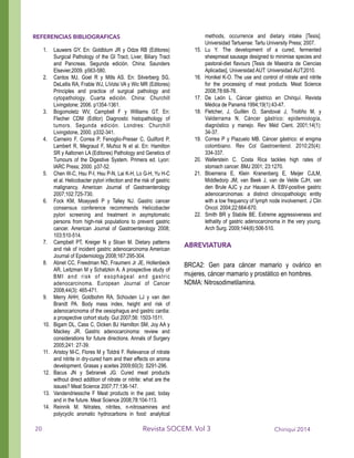 REFERENCIAS BIBLIOGRAFICAS
1. Lauwers GY. En: Goldblum JR y Odze RB (Editores)
Surgical Pathology of the GI Tract, Liver, Biliary Tract
and Pancreas. Segunda edición. China: Saunders
Elsevier,2009. p563-580.
2. Cantos MJ, Goel R y Mills AS. En: Silverberg SG,
DeLellis RA, Frable WJ, LiVolsi VA y Wic MR (Editores)
Principles and practice of surgical pathology and
cytopathology. Cuarta edición. China: Churchill
Livingstone; 2006. p1354-1361.
3. Bogomoletz WV, Campbell F y Williams GT. En:
Flecher CDM (Editor) Diagnostic histopathology of
tumors. Segunda edición. Londres: Churchill
Livingstone, 2000. p332-341.
4. Carneiro F, Correa P, Fenoglio-Preiser C, Guilford P,
Lambert R, Megraud F, Muñoz N et al. En: Hamilton
SR y Aaltonen LA (Editores) Pathology and Genetics of
Tumours of the Digestive System. Primera ed. Lyon:
IARC Press; 2000. p37-52.
5. Chen W-C, Hsu P-I, Hsu P-N, Lai K-H, Lo G-H, Yu H-C
et al. Helicobacter pylori infection and the risk of gastric
malignancy. American Journal of Gastroenterology
2007;102:725-730.
6. Fock KM, Moayyedi P y Talley NJ. Gastric cancer
consensus conference recommends Helicobacter
pylori screening and treatment in asymptomatic
persons from high-risk populations to prevent gastric
cancer. American Journal of Gastroenterology 2008;
103:510-514.
7. Campbell PT, Kreiger N y Sloan M. Dietary patterns
and risk of incident gastric adenocarcinoma American
Journal of Epidemiology 2008;167:295-304.
8. Abnet CC, Freedman ND, Fraumeni Jr JE, Hollenbeck
AR, Leitzman M y Schatzkin A. A prospective study of
BMI and risk of esophageal and gastric
adenocarcinoma. European Journal of Cancer
2008;44(3): 465-471.
9. Merry AHH, Goldbohm RA, Schouten LJ y van den
Brandt PA. Body mass index, height and risk of
adenocaricnoma of the oesophagus and gastric cardia:
a prospective cohort study. Gut 2007;56: 1503-1511.
10. Bigam DL, Cass C, Dicken BJ Hamilton SM, Joy AA y
Mackey JR. Gastric adenocarcinoma: review and
considerations for future directions. Annals of Surgery
2005;241: 27-39.
11. Aristoy M-C, Flores M y Toldrá F. Relevance of nitrate
and nitrite in dry-cured ham and their effects on aroma
development. Grasas y aceites 2009;60(3): S291-296.
12. Bacus JN y Sebranek JG. Cured meat products
without direct addition of nitrate or nitrite: what are the
issues? Meat Science 2007;77:136-147.
13. Vandendriessche F Meat products in the past, today
and in the future. Meat Science 2008;78:104-113.
14. Reinnik M. Nitrates, nitrites, n-nitrosamines and
polycyclic aromatic hydrocarbons in food: analytical
methods, occurrence and dietary intake [Tesis].
Universidad Tartuense: Tartu University Press; 2007.
15. Lu Y. The development of a cured, fermented
sheepmeat sausage designed to minimise species and
pastoral-diet flavours [Tesis de Maestría de Ciencias
Aplicadas], Universidad AUT: Universidad AUT;2010.
16. Honikel K-O. The use and control of nitrate and nitrite
for the processing of meat products. Meat Science
2008;78:68-76.
17. De León L. Cáncer gástrico en Chiriquí. Revista
Médica de Panamá 1994;19(1):43-47.
18. Fletcher, J, Guillén O, Sandoval J, Troitiño M, y
Valderrama N. Cáncer gástrico: epidemiología,
diagnóstico y manejo. Rev Méd Cient. 2001;14(1):
34-37.
19. Correa P y Piazuelo MB. Cáncer gástrico: el enigma
colombiano. Rev Col Gastroenterol. 2010;25(4):
334-337.
20. Wallerstein C. Costa Rica tackles high rates of
stomach cancer. BMJ 2001; 23:1270.
21. Bloemena E, Klein Kranenberg E, Meijer CJLM,
Middledorp JM, van Beek J, van de Velde CJH, van
den Brule AJC y zur Hausen A. EBV-positive gastric
adenocarcinomas: a distinct clinicopathologic entity
with a low frequency of lymph node involvement. J Clin
Oncol. 2004;22:664-670.
22. Smith BR y Stabile BE. Extreme aggressiveness and
lethality of gastric adenocarcinoma in the very young.
Arch Surg. 2009;144(6):506-510.
!
ABREVIATURA
!
BRCA2: Gen para cáncer mamario y ovárico en
mujeres, cáncer mamario y prostático en hombres.
NDMA: Nitrosodimetilamina.
!
Chiriquí 2014Revista SOCEM. Vol 320
 