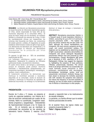 NEUMONÍA POR Mycoplasma pneumoniae
PNEUMONIA BY Mycoplasma Pneumoniae
Cukier Gherson, MD 1; Evens Chong, MD 2; Pimentel Michael, MD 3
1. Neumólogo Pediatra, Hospital Materno Infantil, José Domingo De Obaldía, David, Chiriquí, Panamá
2. Neumólogo Pediatra, Hospital Materno Infantil José Domingo De Obaldía, David, Chiriquí, Panamá
3. Médico Residente de Pediatría, Hospital Materno Infantil José Domingo De Obaldía, David, Chiriquí, Panamá 
!RESUMEN: La infección por Mycoplasma pneumoniae
es causa frecuente de infecciones respiratorias agudas
en niños, siendo responsable de hasta 40% de las
neumonías adquiridas en la comunidad (NAC).1 El
grupo de mayor riesgo son los escolares, sin embargo
también lo constituyen los menores de 5 años. Si bien
las manifestaciones clínicas son inespecíficas, los
síntomas más frecuentes son fiebre, tos, compromiso
del estado general y cefalea.4 El diagnóstico se puede
establecer determinando niveles de IgM en fase aguda.
Las alteraciones de laboratorio son inespecíficas y no
permiten distinguir la infección por Mycoplasma
p n e u m o n i a e d e l a p r o d u c i d a p o r o t r o s
microorganismos.5
En general, la IgM tiene un 90% de sensibilidad,
especificidad de 93%.
Los hallazgos radiológicos pueden sugerir el
diagnóstico, destacando la presencia de infiltrados
pulmonares focales, de predominio intersticial.1
El cuadro clínico tiende a ser benigno y autolimitado,
aunque en ocasiones puede producir neumonía
fulminante o manifestaciones extrapulmonares con
compromiso neurológico, dermatológico, hematológico,
cardiaco, renal y osteoarticular.4
El tratamiento antibiótico ha demostrado que
disminuye la morbilidad asociada a neumonías
adquiridas en la comunidad, acorta la duración de
síntomas y disminuye la frecuencia de episodios de
sibilancias recurrentes; sin embargo no ha demostrado
disminuir el riesgo de contagio o transmisión a
otras personas.6
!
ABSTRACT: Mycoplasma pneumoniae infection is
a frequent cause of acute respiratory infections in
children, accounting for up to 40 % of community-
acquired pneumonia (CAP). 1 The highest risk
group are school, however they are also under- five
years. Although the clinical manifestations are
nonspecific, the most common symptoms are fever,
cough, and overall commitment cefalea.4 The
diagnosis can be established by determining levels
of IgM in acute phase. Laboratory abnormalities are
nonspecific and cannot distinguish Mycoplasma
pneumoniae infection from that produced by other
microorganisms.5 Overall, Mycoplasma IgM assay
has a sensitivity of 90%, specificity of 93 %. 2,3
Radiographic findings may suggest the diagnosis
by highlighting the presence of focal pulmonary
infiltrates, predominantly interstitial.1 The clinical
tends to be benign self-limited, but occasionally can
cause fulminate course pneumonia or extra
pulmonary manifestations with neurological,
dermatological, hematologic, cardiac, renal and
osteoarticular commitment.4 Antibiotic therapy has
been shown to decrease the morbidity associated
with CAP, shortens the symptoms time extension
and reduce the frequency of recurrent episodes of
wheezing, but has not been shown to decrease the
risk of infection or transmission to other people.6 
!
PRESENTACIÓN:
!
Escolar de 5 años y 11 meses, se presenta al
cuarto de urgencias pediátrico; con historia de 3
días de evolución caracterizada por cuadro de tos
húmeda, fiebre no cuantificada, congestión nasal,
disnea progresiva y epigastralgía. Antecedentes
de hiperreactividad bronquial a los 12 meses de
vida. En el momento que se manifestó la
enfermedad las anomalías en los estudios de
laboratorio fueron Proteína C reactiva (PCR)
elevado y respondió bien a los medicamentos
de rescate inhalados.
La paciente y su familia afirman que no existen
factores psicosociales de estrés.
!
En el examen físico, los signos vitales que
presento el paciente (tabla 1.):
Tabla 1. Signos vitales
!
Chiriquí 2014Revista SOCEM. Vol 3
CASO CLINICO
21
 