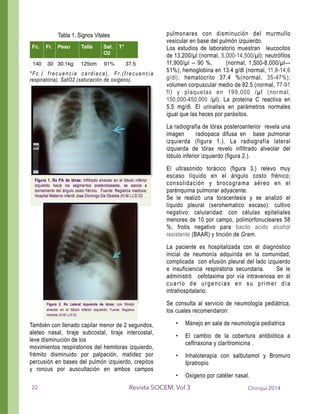 *Fc.( frecuencia cardiaca), Fr.(frecuencia
respiratoria), SatO2 (saturación de oxigeno).
!
!!!!
!
!
!
!
!
!
!
!
!
También con llenado capilar menor de 2 segundos,
aleteo nasal, tiraje subcostal, tiraje intercostal,
leve disminución de los
movimientos respiratorios del hemitorax izquierdo,
frémito disminuido por palpación, matidez por
percusión en bases del pulmón izquierdo, crepitos
y roncus por auscultación en ambos campos
pulmonares con disminución del murmullo
vesicular en base del pulmón izquierdo.
Los estudios de laboratorio muestran leucocitos
de 13,200/µl (normal, 5,000-14,500/µl); neutrófilos
11,900/µl -- 90 %, (normal, 1,500-8,000/µl—
51%); hemoglobina en 13.4 g/dl (normal, 11,8-14,6
g/dl); hematocrito 37.4 %(normal, 35-47%);
volumen corpuscular medio de 82.5 (normal, 77-91
fl) y plaquetas en 199,000 /µl (normal,
150,000-450,000 /µl). La proteína C reactiva en
5.5 mg/dl. El urinalisis en parámetros normales
igual que las heces por parásitos.
La radiografía de tórax posteroanterior revela una
imagen radiopaca difusa en base pulmonar
izquierda (figura 1.). La radiografía lateral
izquierda de tórax revelo infiltrado alveolar del
lóbulo inferior izquierdo (figura 2.).
El ultrasonido torácico (figura 3.) relevo muy
escaso líquido en el ángulo costo frénico;
consolidación y brocograma aéreo en el
parénquima pulmonar adyacente.
Se le realizó una toracentesis y se analizó el
líquido pleural (serohematico escaso): cultivo
negativo; celularidad: con células epiteliales
menores de 10 por campo, polimorfonucleares 58
%; frotis negativo para bacilo acido alcohol
resistente (BAAR) y tinción de Gram.
La paciente es hospitalizada con el diagnóstico
inicial de neumonía adquirida en la comunidad,
complicada con efusión pleural del lado izquierdo
e insuficiencia respiratoria secundaria. Se le
administró cefotaxima por vía intravenosa en el
cuarto de urgencias en su primer día
intrahospitalario.
Se consulta al servicio de neumología pediátrica,
los cuales recomendaron:
• Manejo en sala de neumología pediatrica
• El cambio de la cobertura antibiótica a
ceftriaxona y claritromicina .
• Inhaloterapia con salbutamol y Bromuro
Ipratropio
• Oxigeno por catéter nasal.
Tabla 1. Signos Vitales
Fc. Fr. Peso Talla Sat.
O2
T°
140 30 30.1kg 125cm 91% 37.5
Chiriquí 2014Revista SOCEM. Vol 322
 