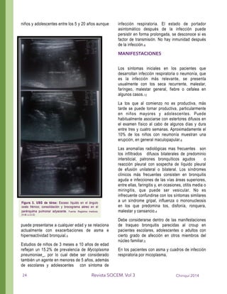 niños y adolescentes entre los 5 y 20 años aunque
puede presentarse a cualquier edad y se relaciona
actualmente con exacerbaciones de asma e
hiperreactividad bronquial.5
Estudios de niños de 3 meses a 10 años de edad
reflejan un 15.2% de prevalencia de Mycoplasma
pneumoniae , por lo cual debe ser considerado
también un agente en menores de 5 años, además
de escolares y adolescentes con síntoma de
infección respiratoria. El estado de portador
asintomático después de la infección puede
persistir en forma prolongada, se desconoce si es
factor de transmisión. No hay inmunidad después
de la infección.6
MANIFESTACIONES
!
Los síntomas iniciales en los pacientes que
desarrollan infección respiratoria o neumonía, que
es la infección más relevante, se presenta
usualmente con tos seca recurrente, malestar,
faríngeo, malestar general, fiebre o cefalea en
algunos casos.13
La tos que al comienzo no es productiva, más
tarde se puede tornar productiva, particularmente
en niños mayores y adolescentes. Puede
habitualmente asociarse con estertores difusos en
el examen físico al cabo de algunos días y dura
entre tres y cuatro semanas. Aproximadamente el
10% de los niños con neumonía muestran una
erupción, en general maculopapular.6
Las anomalías radiológicas mas frecuentes son
los infiltrados difusos bilaterales de predominio
intersticial, patrones bronquíticos agudos o
reacción pleural con sospecha de líquido pleural
de efusión unilateral o bilateral. Los síndromes
clínicos más frecuentes consisten en bronquitis
aguda e infecciones de las vías áreas superiores,
entre ellas, faringitis y, en ocasiones, otitis media o
miringitis, que puede ser vesicular. No es
infrecuente confundirse con los síntomas similares
a un síndrome gripal, influenza o mononucleosis
en los que predomina tos, disfonía, ronquera,
malestar y cansancio.4
Debe considerarse dentro de las manifestaciones
de traqueo bronquitis parecidas al croup en
pacientes escolares, adolescentes o adultos con
cierto grado de afección en otros miembros del
núcleo familiar.5
En los pacientes con asma y cuadros de infección
respiratoria por micoplasma,
Chiriquí 2014Revista SOCEM. Vol 324
 