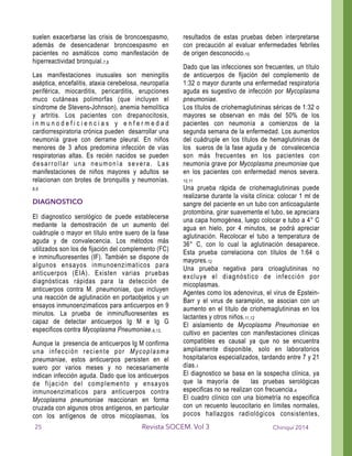 suelen exacerbarse las crisis de broncoespasmo,
además de desencadenar broncoespasmo en
pacientes no asmáticos como manifestación de
hiperreactividad bronquial.7,8
Las manifestaciones inusuales son meningitis
aséptica, encefalitis, ataxia cerebelosa, neuropatía
periférica, miocarditis, pericarditis, erupciones
muco cutáneas polimorfas (que incluyen el
síndrome de Stevens-Johnson), anemia hemolítica
y artritis. Los pacientes con drepanocitosis,
i n m u n o d e f i c i e n c i a s y e n f e r m e d a d
cardiorrespiratoria crónica pueden desarrollar una
neumonía grave con derrame pleural. En niños
menores de 3 años predomina infección de vías
respiratorias altas. Es recién nacidos se pueden
desarrollar una neumonía severa. Las
manifestaciones de niños mayores y adultos se
relacionan con brotes de bronquitis y neumonías.
8,9
DIAGNOSTICO
El diagnostico serológico de puede establecerse
mediante la demostración de un aumento del
cuádruple o mayor en título entre suero de la fase
aguda y de convalecencia. Los métodos más
utilizados son los de fijación del complemento (FC)
e inminufluoresentes (IF). También se dispone de
algunos ensayos inmunoenzimaticos para
anticuerpos (EIA). Existen varias pruebas
diagnósticas rápidas para la detección de
anticuerpos contra M. pneumoniae, que incluyen
una reacción de aglutinación en portaobjetos y un
ensayos inmunoenzimaticos para anticuerpos en 9
minutos. La prueba de inminufluoresentes es
capaz de detectar anticuerpos Ig M e Ig G
especificos contra Mycoplasma Pneumoniae.8,13.
Aunque la presencia de anticuerpos Ig M confirma
una infección reciente por Mycoplasma
pneumaniae, estos anticuerpos persisten en el
suero por varios meses y no necesariamente
indican infección aguda. Dado que los anticuerpos
de fijación del complemento y ensayos
inmunoenzimaticos para anticuerpos contra
Mycoplasma pneumoniae reaccionan en forma
cruzada con algunos otros antígenos, en particular
con los antígenos de otros micoplasmas, los
resultados de estas pruebas deben interpretarse
con precaución al evaluar enfermedades febriles
de origen desconocido.10
Dado que las infecciones son frecuentes, un título
de anticuerpos de fijación del complemento de
1:32 o mayor durante una enfermedad respiratoria
aguda es sugestivo de infección por Mycoplasma
pneumoniae.
Los títulos de criohemaglutininas séricas de 1:32 o
mayores se observan en más del 50% de los
pacientes con neumonía a comienzos de la
segunda semana de la enfermedad. Los aumentos
del cuádruple en los títulos de hemaglutininas de
los sueros de la fase aguda y de convalecencia
son más frecuentes en los pacientes con
neumonía grave por Mycoplasma pneumoniae que
en los pacientes con enfermedad menos severa.
10,11
Una prueba rápida de criohemaglutininas puede
realizarse durante la visita clínica: colocar 1 ml de
sangre del paciente en un tubo con anticoagulante
protombina, girar suavemente el tubo, se apreciara
una capa homogénea, luego colocar e tubo a 4° C
agua en hielo, por 4 minutos, se podrá apreciar
aglutinación. Recolocar el tubo a temperatura de
36° C, con lo cual la aglutinación desaparece.
Esta prueba correlaciona con títulos de 1:64 o
mayores.12
Una prueba negativa para crioaglutininas no
excluye el diagnóstico de infección por
micoplasmas.
Agentes como los adenovirus, el virus de Epstein-
Barr y el virus de sarampión, se asocian con un
aumento en el título de criohemaglutininas en los
lactantes y otros niños.11,12
El aislamiento de Mycoplasma Pneumoniae en
cultivo en pacientes con manifestaciones clínicas
compatibles es causal ya que no se encuentra
ampliamente disponible, solo en laboratorios
hospitalarios especializados, tardando entre 7 y 21
días.1
El diagnostico se basa en la sospecha clínica, ya
que la mayoría de las pruebas serológicas
especificas no se realizan con frecuencia.4
El cuadro clínico con una biometría no especifica
con un recuento leucocitario en límites normales,
pocos hallazgos radiológicos consistentes,
Chiriquí 2014Revista SOCEM. Vol 325
 