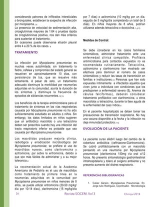 considerando patrones de infiltrados intersticiales
o bronquiales, establecen la sospecha de infección
por micoplasma.1,4
La presencia de velocidad de sedimentación alta,
crioaglutininas mayores de 1:64 o pruebas rápida
de crioglutinininas positiva, nos dan más criterios
para sustentar el tratamiento.
En ocasiones puede observarse efusión pleural
entre 4 a 20 % de los casos. 4
TRATAMIENTO
!
La infección por Mycoplasma pneumoniae es
muchas veces autolimitada; sin tratamiento la
fiebre, cefalea y compromiso del estado general se
resuelven en aproximadamente 10 días, con
persistencia de tos, que se resuelve más
lentamente. A pesar de esto, un tratamiento
adecuado disminuye la morbilidad por neumonías
adquiridas en la comunidad, acorta la duración de
los síntomas y disminuye la frecuencia de
episodios de sibilancias recurrentes.12,13.
!
Los beneficios de la terapia antimicrobiana para el
tratamiento de síntomas en las vías respiratorias
causada por Mycoplasma pneumoniae no ha sido
suficientemente estudiado en adultos o niños. Sin
embargo, los datos limitados en niños sugieren
que un antibiótico macrólido o una tetraciclina
deben ser prescritos cuando hay una infección del
tracto respiratorio inferior es probable que sea
causada por Mycoplasma pneumoniae.
Los macrólidos producen mejoría clínica,
radiológica y erradicación microbiológica del
Mycoplasma pneumoniae; se prefiere el uso de
macrólidos nuevos, como claritromicina y
azitromicina, por sobre la eritromicina, debido a
que son más fáciles de administrar y a su mejor
tolerancia.4
La recomendación actual de la Academia
Americana de Pediatría es el uso de macrólidos
como tratamiento de primera línea en la
neumonías adquiridas en la comunidad por
Mycoplasma pneumoniae en niños menores de 8
años, se puede utilizar eritromicina (20-50 mg/kg/
día por 10-14 días), claritromicina (15 mg/kg/día
por 7 días) o azitromicina (10 mg/kg por un día,
seguido de 5 mg/kg/día completando un total de 5
días). En niños mayores de 8 años, podrían
utilizarse además tetraciclina o doxiciclina. 1,4,13
!
Medidas de Control:
!
Se debe considerar en los casos familiares
sintomáticos, administrar tratamiento ante una
enfermedad clínica compatible. Profilaxis
antimicrobiana para contactos expuestos no es
recomendada rutinariamente. Tetraciclina,
azitromicina y claritromicina han mostrado ser
efectivas para disminuir el número de casos
sintomáticos y reducir las tasas de transmisión en
familias e instituciones.13 Personas que han sido
expuestas íntimamente a infectados aquellos que
viven junto a individuos con condiciones que los
predisponen a enfermedad severa (Ej. Anemia de
células falciformes), deberán considerar
tratamiento profiláctico con claritromicina, u otros
macrolidos o tetraciclina, durante la fase aguda de
la enfermedad del caso índice.4
En el paciente hospitalizado se deben tomar las
precauciones de transmisión respiratoria. No hay
una vacuna disponible a la fecha y la infección no
deja inmunidad protectora.7,13
EVOLUCIÓN DE LA PACIENTE
!
La paciente curso afebril luego del cambio de la
cobertura antibiótica (ceftriaxone-Claritromicina).
Se cubrió profilácticamente con un macrolido
pensando en una neumonía por Mycoplasma
pneumoniae (claritomicina 150mg vía oral c/12
horas. No presento sintomatología gastrointestinal
intrahospitalaria y tolero el oxígeno ambiente y no
presento aumento del distres respiratorio.
!
REFERENCIAS BIBLIOGRAFICAS
!
1. Cukier Gerson. Mycoplasmas Pneumoniae. En:
Jorge tulio Rodriguez, Coordinador. Microbiología
Chiriquí 2014Revista SOCEM. Vol 326
 
