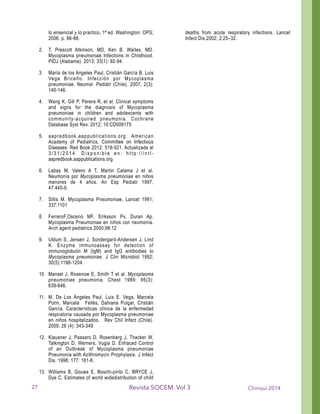 lo ensencial y lo practico. 1ª ed. Washington: OPS;
2006. p. 86-88.
!2. T. Prescott Atkinson, MD, Ken B. Waites, MD.
Mycoplasma pneumoniae Infections in Childhood.
PIDJ (Alabama). 2013; 33(1): 92-94.
! 3. María de los Angeles Paul, Cristián García B, Luis
Vega Briceño. Infección por Mycoplasma
pneumoniae. Neumol. Pediátr (Chile). 2007; 2(3):
140-146.
! 4. Wang K, Gill P, Perera R, et al. Clinical symptoms
and signs for the diagnosis of Mycoplasma
pneumoniae in children and adolescents with
community-acquired pneumonia. Cochrane
Database Syst Rev. 2012; 10:CD009175
! 5. aapredbook.aappublications.org. American
Academy of Pediatrics, Committee on Infectious
Diseases. Red Book 2012: 518-521. Actualizada el
3 / 3 1 / 2 0 1 4 . D i s p o n i b l e e n : h t t p : / / i n t l -
aapredbook.aappublications.org
! 6. Labay M, Valero A T, Martin Calama J et al.
Neumonía por Mycoplasma pneumoniae en niños
menores de 4 años. An Esp Pediatr 1997;
47:445-6.
! 7. Sillis M. Mycoplasma Pneumoniae. Lancet 1991;
337:1101
! 8. FerreroF,Ososrio MF, Eriksson Pv, Duran Ap.
Mycoplasma Pneumoniae en niños con neumonía.
Arch agent pediatrics 2000;98:12
! 9. Uldum S, Jensen J, Sondergard-Andersen J, Lind
K. Enzyme immunoassay for detection of
immunoglobulin M (IgM) and IgG antibodies to
Mycoplasma pneumoniae. J Clin Microbiol 1992;
30(5):1198-1204.
! 10. Mansel J, Rosenow E, Smith T et al. Mycoplasma
pneumoniae pneumonia. Chest 1989; 95(3):
639-646.
! 11. M. De Los Ángeles Paul, Luis E. Vega, Marcela
Potín, Marcela Fellés, Dahiana Pulgar, Cristián
García. Características clínica de la enfermedad
respiratoria causada por Mycoplasma pneumoniae
en niños hospitalizados. Rev Chil Infect (Chile).
2009; 26 (4): 343-349
! 12. Klausner J, Passaro D, Rosenberg J, Thacker W,
Talkington D, Werners, Vugia D. Enhaced Control
of an Outbreak of Mycoplasma pneumoniae
Pneumonia with Azithromycin Prophylaxis. J Infect
Dis. 1998; 177: 161-6.
! 13. Williams B, Gouws E, Boschi-pinto C, BRYCE J,
Dye C. Estimates of world widedistribution of child
deaths from acute respiratory infections. Lancet
Infect Dis.2002; 2:25–32.
!
!
Chiriquí 2014Revista SOCEM. Vol 327
 
