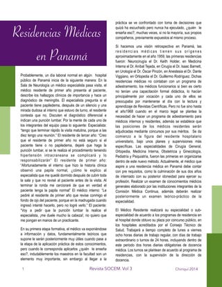 Probablemente, un día laboral normal en algún hospital
público de Panamá inicia de la siguiente manera: En la
Sala de Neurología un médico especialista pasa visita, el
médico residente de primer año presenta al paciente,
describe los hallazgos clínicos de importancia y hace un
diagnóstico de meningitis. El especialista pregunta si el
paciente tiene papiledema, después de un silencio y una
mirada dudosa al interno que estuvo de turno, el residente
contesta que no. Discuten el diagnóstico diferencial e
indican una punción lumbar. Por la mente de cada uno de
los integrantes del equipo pasa lo siguiente: Especialista:
“tengo que terminar rápido la visita matutina, porque a las
diez tengo una reunión.” El residente de tercer año: “Creo
que el residente de primer año no está seguro si el
paciente tiene o no papiledema, dejaré que haga la
punción lumbar, si se le realiza el procedimiento teniendo
hipertensión intracraneana se complicará y lo
responsabilizarán” El residente de primer año:
“Afortunadamente el interno que hizo la historia clínica
observó una papila normal, ¿cómo le explico al
especialista que me quedé dormido después de cubrir toda
la sala y que no revisé al paciente antes de la visita. Al
terminar la ronda me cercioraré de que en verdad el
paciente tenga la papila normal” El médico interno: “Le
pediré al residente de primer año que revise conmigo el
fondo de ojo del paciente, porque en la madrugada cuando
ingresó intenté hacerlo, pero no logré verlo.” El paciente:
“Voy a pedir que la punción lumbar la realice el
especialista, ¡me duele mucho la cabeza!, no quiero que
me pongan en manos de un practicante.
En su primera etapa formativa, el médico va exponiéndose
a información y datos, fundamentalmente teóricos que
supone le serán posteriormente muy útiles cuando pase a
la etapa de la aplicación práctica de estos conocimientos,
pero cuando le corresponda aplicarlos ¿quién le enseña
eso?, indudablemente los maestros en la facultad son un
elemento muy importante, sin embargo al llegar a la
práctica se ve confrontado con toma de decisiones que
quizá ha escuchado pero nunca ha ejecutado, ¿quién le
enseña eso?, muchas veces, si no la mayoría, sus propios
compañeros, previamente expuestos al mismo proceso.
Si hacemos una visión retrospectiva en Panamá, las
residencias médicas tienen sus orígenes
aproximadamente en el año 1959, las primeras residencias
fueron: Neurocirugía el Dr. Keith Holder, en Medicina
Interna el Dr. Aníbal Tejada, en Cirugía el Dr. Isaac Barnett,
en Urología el Dr. Óscar Pinzón, en Anestesia el Dr. Dante
Viggiano, en Ortopedia el Dr. Guillermo Rodríguez. Dichas
residencias médicas no contaban con un programa de
adiestramiento, los médicos funcionarios si bien es cierto
no tenían una capacitación formal didáctica, lo hacían
principalmente por vocación y cada uno de ellos se
preocupaba por mantenerse al día con la lectura y
aprendizaje de Revistas Científicas. Pero no fue sino hasta
el año1968 cuando en el marco legal se plantea la
necesidad de hacer un programa de adiestramiento para
médicos internos y residentes, además se establece que
las posiciones de los médicos residentes serán
adjudicadas mediante concursos por sus méritos. Se da
comienzo a la figura del residente hospitalario
universitario, bajo unos planes y supervisiones más
específicas. Las especialidades de Cirugía General,
Ortopedia, Medicina Interna, Obstetricia y Ginecología,
Pediatría y Psiquiatría, fueron las primeras en organizarse
dentro de este nuevo método. Actualmente, el médico que
aspire a una residencia médica en Panamá debe contar
con pre requisitos, como la culminación de sus dos años
de internado con su posterior idoneidad para ejercer su
profesión. Realizar un examen de conocimientos médicos
generales elaborado por las instituciones integrantes de la
Comisión Médica Continua, además deberán realizar
posteriormente un examen teórico-práctico de la
especialidad.
El Médico Residente realizará su especialidad o sub-
especialidad de acuerdo a los programas de residencia en
el hospital donde obtuvo su plaza por concurso público, en
los hospitales acreditados por el Consejo Técnico de
Salud. Trabajará a tiempo completo de lunes a viernes
ocho horas diarias de trabajo regular, con días de trabajo
extraordinario o turnos de 24 horas, incluyendo dentro de
este periodo dos horas diarias obligatorias de docencia
médica. Los turnos se plantean de acuerdo al programa de
residencias, con la supervisión de la dirección de
docencia.
Chiriquí 2014Revista SOCEM. Vol 3
Residencias Médicas
en Panamá
1
 