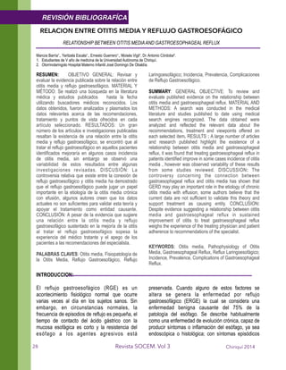 RELACION ENTRE OTITIS MEDIA Y REFLUJO GASTROESOFÁGICO
RELATIONSHIP BETWEEN OTITIS MEDIAAND GASTROESOPHAGEAL REFLUX 
!Marcos Barría¹., Yaritzela Escala¹., Ernesto Guerrero¹., Moisés Vigil¹, Dr. Antonio Córdoba².
1. Estudiantes de V año de medicina de la Universidad Autónoma de Chiriquí.
2. Otorrinolaringolo Hospital Materno Infantil José Domingo De Obaldía.
!RESUMEN: OBJETIVO GENERAL: Revisar y
evaluar la evidencia publicada sobre la relación entre
otitis media y reflujo gastroesofágico. MATERIAL Y
MÉTODO: Se realizó una búsqueda en la literatura
médica y estudios publicados hasta la fecha
utilizando buscadores médicos reconocidos. Los
datos obtenidos, fueron analizados y plasmados los
datos relevantes acerca de las recomendaciones,
tratamiento y puntos de vista ofrecidos en cada
artículo seleccionado. RESULTADOS: Un gran
número de los artículos e investigaciones publicadas
resaltan la existencia de una relación entre la otitis
media y reflujo gastroesofágico, se encontró que al
tratar el reflujo gastroesofágico en aquellos pacientes
identificados mejoraría en algunos casos incidencia
de otitis media, sin embargo se observó una
variabilidad de estos resultados entre algunas
investigaciones revisadas. DISCUSIÓN: La
controversia relativa que existe entre la conexión de
reflujo gastroesofágico y otitis media ha demostrado
que el reflujo gastroesofágico puede jugar un papel
importante en la etiología de la otitis media crónica
con efusión, algunos autores creen que los datos
actuales no son suficientes para validar esta teoría y
apoyar el tratamiento como entidad causante.
CONCLUSIÓN: A pesar de la evidencia que sugiere
una relación entre la otitis media y reflujo
gastroesofágico sustentado en la mejoría de la otitis
al tratar el reflujo gastroesofágico sopesa la
experiencia del médico tratante y el apego de los
pacientes a las recomendaciones del especialista.
!PALABRAS CLAVES: Otitis media, Fisiopatología de
la Otitis Media, Reflujo Gastroesofágico, Reflujo
Laringoesofágico; Incidencia, Prevalencia, Complicaciones
de Reflujo Gastroesofágico.
!SUMMARY: GENERAL OBJECTIVE: To review and
evaluate published evidence on the relationship between
otitis media and gastroesophageal reflux. MATERIAL AND
METHODS: A search was conducted in the medical
literature and studies published to date using medical
search engines recognized. The data obtained were
analyzed and reflected the relevant data about the
recommendations, treatment and viewpoints offered on
each selected item. RESULTS : A large number of articles
and research published highlight the existence of a
relationship between otitis media and gastroesophageal
reflux, it was found that treating gastroesophageal reflux in
patients identified improve in some cases incidence of otitis
media , however was observed variability of these results
from some studies reviewed. DISCUSSION: The
controversy concerning the connection between
gastroesophageal reflux and otitis media has shown that
GERD may play an important role in the etiology of chronic
otitis media with effusion, some authors believe that the
current data are not sufficient to validate this theory and
support treatment as causing entity. CONCLUSION:
Despite evidence suggesting a relationship between otitis
media and gastroesophageal reflux in sustained
improvement of otitis to treat gastroesophageal reflux
weighs the experience of the treating physician and patient
adherence to recommendations of the specialist.
!
KEYWORDS: Otitis media, Pathophysiology of Otitis
Media, Gastroesophageal Reflux, Reflux Laringoesofágico;
Incidence, Prevalence, Complications of Gastroesophageal
Reflux. 
INTRODUCCION:
!
El reflujo gastroesofágico (RGE) es un
acontecimiento fisiológico normal que ocurre
varias veces al día en los sujetos sanos. Sin
embargo, en circunstancias normales, la
frecuencia de episodios de reflujo es pequeña, el
tiempo de contacto del ácido gástrico con la
mucosa esofágica es corto y la resistencia del
esófago a los agentes agresivos está
preservada. Cuando alguno de estos factores se
altera se genera la enfermedad por reflujo
gastroesofágico (ERGE) la cual se considera una
enfermedad benigna causante del 75% de la
patología del esófago. Se describe habitualmente
como una enfermedad de evolución crónica, capaz de
producir síntomas o inflamación del esófago, ya sea
endoscópica o histológica; con síntomas episódicos
Chiriquí 2014Revista SOCEM. Vol 3
REVISIÓN BIBLIOGRAFÍCA
28
 