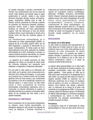 de variable intensidad y períodos intermitentes de
remisión. Sus complicaciones rara vez son causa de
muerte. Cabe destacar que también juega un papel
predominante la nutrición, debido a que ciertos
alimentos (chocolate, jitomate, naranja, carminativos,
grasas, condimentos, bebidas como el café, té,
refresco, alcohol), exacerban los síntomas y además
los pacientes con frecuencia presentan sobrepeso,
consumen alcohol, fuman y tienen antecedentes
familiares de síntomas del tracto gastrointestinal
superior. Todo ello disminuyen el tono del esfínter
esofágico inferior, lo que menoscaba su función como
barrera contra del flujo del contenido gástrico al
esófago.
Las manifestaciones extraesofágicas de la
enfermedad por reflujo gastroesofágico (ERGE), en
especial las de la vía aérea superior (VAS), son de
difícil diagnóstico y requieren la intervención de un
equipo multidisciplinario. El reflujo puede ser tanto
desencadenante como factor agravante de múltiples
enfermedades de la VAS, recidivantes o crónicas. La
mayoría presenta síntomas intermitentes con escasa
respuesta a los tratamientos convencionales. (1)
La sospecha de la posible asociación de estas
patologías con reflujo y el concepto de reflujo oculto
(sin síntomas evidentes) son necesarios para
establecer un diagnóstico y tratamiento adecuados.
Por otra parte la otitis media es la inflamación del
oído medio, por lo general, como consecuencia de la
disfunción de la trompa de Eustaquio la cual puede
ser el producto de un contacto crónico con los ácidos
gástricos como por otras causas y que, contaminado
por bacterias o virus de la nasofaringe, producirá una
infección aguda o, a veces crónico. La otitis media
tiende a verse acompañada de diversas
enfermedades concomitantes respiratorias como la
rinosinusitis. La reacción inflamatoria en cuadros no
infectados permite que se genere un trasudado estéril
dentro de las cavidades del oído medio y de la
apófisis mastoides.
MATERIALES Y METODOS
Para la localización de los documentos bibliográficos
se utilizaron varias fuentes documentales. La
bibliografía utilizada en esta revisión fue obtenida de
Libros de Medicina y Revistas Científicas e
Instituciones por medio de publicaciones obtenidas en
internet de buscadores médicos (CUIDENplus,
MEDLINE, PUBMED, Biblioteca COCHRANE,
SciELO, Elsevier, Imbiomed) utilizando las siguientes
palabras claves: otitis media, fisiopatología de la otitis
media, reflujo gastroesofágico, reflujo
laringoesofágico, incidencia, prevalencia,
complicaciones de reflujo gastroesfagico. Los
registros obtenidos oscilaron entre 85 y 16 registros
tras la combinación de las diferentes palabras claves.
También se realizó una búsqueda en internet en el
buscador “google académico” con los mismos
términos.
RESULTADOS
Su relación con la Otitis Media:
La otitis media se presenta más frecuentemente en
niños desde los 6 meses hasta los 6 años, con una
incidencia mayor a los 2 años. Esta patología es más
frecuente en niños provenientes de estrato
socioeconómico bajo y en paciente que asisten a
jardines infantiles o guarderías con mayor densidad
poblacional. En la medida en que el niño crece, el
sistema tubotimpánico madura y el riesgo de
presentar la enfermedad disminuye.
!
La relación reflujo gastroesofágico con la otitis media
ha sido fuente inspiradora de diversos estudios, con
resultados controvertidos, sobre todo dentro del
ámbito pediátrico. Euler postuló, en 1998, que el
RGE podía estar involucrado en la patogénesis de la
otitis media. Las causas de otitis media con efusión u
otopatía secretora (OME) se relacionan con las
diferencias anatómicas de la trompa de Eustaquio
entre los adultos y los niños, su obstrucción y otros
factores, como infección viral, alergia y disfunción
ciliar. La disfunción de la trompa es el factor más
importante en la patogénesis de OME. (1) El grupo de
consenso global del Montreal agrupa la Enfermedad
de Reflujo Gastroesofágico en síndromes esofágicos
y extraesofágicos (2), siendo la Otitis Media
considerada una patología extraesofágica con
probable asociación al reflujo.
Prevalencia:
La prevalencia media de la enfermedad de reflujo
gastroesofágico en niños con otitis media crónica con
Chiriquí 2014Revista SOCEM. Vol 329
 