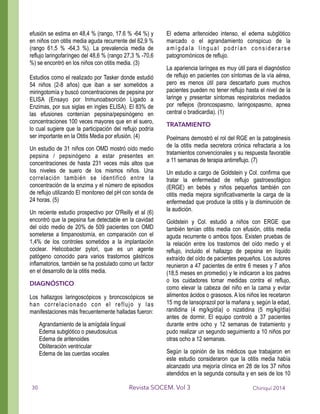 efusión se estima en 48,4 % (rango, 17.6 % -64 %) y
en niños con otitis media aguda recurrente del 62,9 %
(rango 61,5 % -64,3 %). La prevalencia media de
reflujo laringofaríngeo del 48,6 % (rango 27,3 % -70,6
%) se encontró en los niños con otitis media. (3)
!
Estudios como el realizado por Tasker donde estudió
54 niños (2-8 años) que iban a ser sometidos a
miringotomía y buscó concentraciones de pepsina por
ELISA (Ensayo por Inmunoabsorción Ligado a
Enzimas, por sus siglas en ingles ELISA). El 83% de
las efusiones contenían pepsina/pepsinógeno en
concentraciones 100 veces mayores que en el suero,
lo cual sugiere que la participación del reflujo podría
ser importante en la Otitis Media por efusión. (4)
Un estudio de 31 niños con OMD mostró oído medio
pepsina / pepsinógeno a estar presentes en
concentraciones de hasta 231 veces más altos que
los niveles de suero de los mismos niños. Una
correlación también se identificó entre la
concentración de la enzima y el número de episodios
de reflujo utilizando El monitoreo del pH con sonda de
24 horas. (5)
Un reciente estudio prospectivo por O'Reilly et al (6)
encontró que la pepsina fue detectable en la cavidad
del oído medio de 20% de 509 pacientes con OMD
someterse a timpanostomía, en comparación con el
1,4% de los controles sometidos a la implantación
coclear. Helicobacter pylori, que es un agente
patógeno conocido para varios trastornos gástricos
inflamatorios, también se ha postulado como un factor
en el desarrollo de la otitis media.
DIAGNÓSTICO
Los hallazgos laringoscópicos y broncoscópicos se
han correlacionado con el reflujo y las
manifestaciones más frecuentemente halladas fueron:
Agrandamiento de la amígdala lingual
Edema subglótico o pseudosulcus
Edema de aritenoides
Obliteración ventricular
Edema de las cuerdas vocales
El edema aritenoideo intenso, el edema subglótico
marcado o el agrandamiento conspicuo de la
amígdala lingual podrían considerarse
patognomónicos de reflujo.
La apariencia laríngea es muy útil para el diagnóstico
de reflujo en pacientes con síntomas de la vía aérea,
pero es menos útil para descartarlo pues muchos
pacientes pueden no tener reflujo hasta el nivel de la
laringe y presentar síntomas respiratorios mediados
por reflejos (broncospasmo, laringospasmo, apnea
central o bradicardia). (1)
TRATAMIENTO
Poelmans demostró el rol del RGE en la patogénesis
de la otitis media secretora crónica refractaria a los
tratamientos convencionales y su respuesta favorable
a 11 semanas de terapia antirreflujo. (7)
Un estudio a cargo de Goldstein y Col. confirma que
tratar la enfermedad de reflujo gastroesofágico
(ERGE) en bebés y niños pequeños también con
otitis media mejora significativamente la carga de la
enfermedad que produce la otitis y la disminución de
la audición.
Goldstein y Col. estudió a niños con ERGE que
también tenían otitis media con efusión, otitis media
aguda recurrente o ambos tipos. Existen pruebas de
la relación entre los trastornos del oído medio y el
reflujo, incluido el hallazgo de pepsina en líquido
extraído del oído de pacientes pequeños. Los autores
reunieron a 47 pacientes de entre 6 meses y 7 años
(18,5 meses en promedio) y le indicaron a los padres
o los cuidadores tomar medidas contra el reflujo,
como elevar la cabeza del niño en la cama y evitar
alimentos ácidos o grasosos. A los niños les recetaron
15 mg de lansoprazol por la mañana y, según la edad,
ranitidina (4 mg/kg/día) o nizatidina (5 mg/kg/día)
antes de dormir. El equipo controló a 37 pacientes
durante entre ocho y 12 semanas de tratamiento y
pudo realizar un segundo seguimiento a 10 niños por
otras ocho a 12 semanas.
Según la opinión de los médicos que trabajaron en
este estudio consideraron que la otitis media había
alcanzado una mejoría clínica en 28 de los 37 niños
atendidos en la segunda consulta y en seis de los 10
Chiriquí 2014Revista SOCEM. Vol 330
 