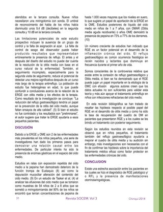 atendidos en la tercera consulta. Nueve niños
necesitaron una miringotomía con sonda. El umbral
de reconocimiento del habla de los niños había
disminuido unos 9,4 dB (decibeles) en la segunda
consulta y 10 dB en la tercera consulta.
Las limitaciones potenciales de este estudio
prospectivo incluyen la ausencia de un grupo de
control y la falta de asignación al azar. La falta de
control de sesgo del observador puede haber
producido resultados que representaban
erróneamente la presencia de reflujo. El antes y el
después del diseño del estudio no puede dar cuenta
de la resolución de la otitis media con base en el
curso natural de la enfermedad. También, el
seguimiento incompleto, especialmente para la
segunda visita de seguimiento, reduce el potencial de
detectar una mejora significativa después de un curso
más largo de la terapia antirreflujo. La población de
estudio fue heterogénea en edad, lo que puede
confundir a conclusiones acerca de la relación de la
ERGE con otitis media y los efectos de la terapia.
Como resultado de la investigación se concluye: "La
reducción del reflujo gastroesofágico tendría un papel
en la prevención de la otitis del oído medio, aunque
faltan ensayos de alta calidad". (5) Si bien el estudio
no fue controlado y los resultados son "preliminares",
el autor sugiere que tratar la ERGE ayudaría a esos
pequeños pacientes.
DISCUSIÓN
Debido a la ERGE y OME son 2 de las enfermedades
más prevalentes en los niños pequeños, una serie de
investigadores han dado los primeros pasos para
demostrar una relación causal entre las
enfermedades. De particular interés ha sido la
presencia de enzimas gástricas en el espacio del oído
medio.
Estudios en ratas con exposición repetida del oído
medio a la pepsina han demostrado deterioro de la
función trompa de Eustaquio (8) así como la
depuración mucociliar alteración del contenido del
oído medio. (9) En un estudio de Tasker et al, (4) al
analizar las efusiones del oído medio que se tomaron
como muestras de 54 niños de 2 a 8 años que se
sometió a miringotomíamás del 80% de los niños se
encontró que tenían concentraciones de pepsina de
hasta 1.000 veces mayores que los niveles en suero,
lo que sugiere un papel de aportación de la ERGE en
la OME. Estudios posteriores de líquido del oído
medio en niños de 1 a 7 años, con OMAR (Otitis
media aguda recidivante) o años OME demostró la
presencia de pepsina en 73% a 77% de los derrames.
(10)
Un número creciente de estudios han indicado que
RGE es un factor potencial en el desarrollo de la
inflamación crónica del oído. El reflujo
gastroesofágico es común ocurrencia fisiológica en
recién nacidos y lactantes que disminuye en
frecuencia durante el primer año de vida.
Somos conscientes de la controversia relativa que
existe entre la conexión de reflujo gastroesofágico y
Otitis media, si bien se ha demostrado que el RGE
puede jugar un papel importante en la etiología de la
OMC con efusión algunos autores creen que los
datos actuales no son suficientes para validar esta
teoría y más aún apoyar el tratamiento antirreflujo en
niños con infecciones refractarias del oído medio.
En esta revisión bibliográfica se han tratado de
resaltar las hipótesis respecto al posible papel del
RGE en el desarrollo de otitis media y como ha sido
la tasa de recuperación del cuadro de OM en
pacientes que presentaron RGE y a los cuales se les
brindo un tratamiento con posterior seguimiento.
Según los estudios reunidos en esta revisión se
observó que en niños pequeños, el tratamiento
también del reflujo gastroesofágico ayudaría a
mejorar el cuadro de otitis media y su audición sin
embargo, más investigaciones son necesarias con el
fin de confirmar las hipótesis sobre la importancia del
tratamiento médico eficaz como factor protector en
las enfermedades crónicas del oído.
CONCLUSION
Existe una estrecha asociación entre los pacientes en
los cuales se hizo el diagnóstico de RGE patológico y/
o RFL y la presencia de manifestaciones
otorrinolaringológicas.
Chiriquí 2014Revista SOCEM. Vol 331
 