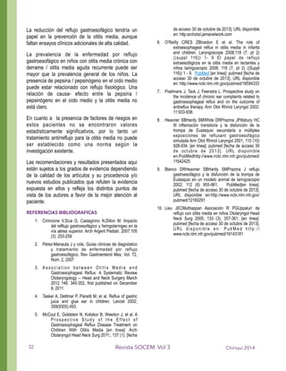 La reducción del reflujo gastroesofágico tendría un
papel en la prevención de la otitis media, aunque
faltan ensayos clínicos adicionales de alta calidad.
La prevalencia de la enfermedad por reflujo
gastroesofágico en niños con otitis media crónica con
derrame / otitis media aguda recurrente puede ser
mayor que la prevalencia general de los niños. La
presencia de pepsina / pepsinógeno en el oído medio
puede estar relacionado con reflujo fisiológico. Una
relación de causa- efecto entre la pepsina /
pepsinógeno en el oído medio y la otitis media no
está claro.
En cuanto a la presencia de factores de riesgos en
estos pacientes no se encontraron valores
estadísticamente significativos, por lo tanto un
tratamiento antirreflujo para la otitis media no puede
ser establecido como una norma según la
investigación existente.
Las recomendaciones y resultados presentados aquí
están sujetos a los grados de evidencia dependiendo
de la calidad de los artículos y su procedencia y/o
nuevos estudios publicados que refuten la evidencia
expuesta en ellos y refleja los distintos puntos de
vista de los autores a favor de la mejor atención al
paciente.
REFERENCIAS BIBLIOGRAFICAS
1. Cirincione V,Sica G, Castagnino N,Dillon M. Impacto
del refllujo gastroesofágico y faringolaríngeo en la
vía aérea superior. Arch Argent Pediatr. 2007;105
(3): 253-259
2. Pérez-Manauta J y cols. Guías clínicas de diagnóstico
y tratamiento de enfermedad por reflujo
gastroesofágico. Rev Gastroenterol Mex, Vol. 72,
Núm. 2, 2007
3. A s s o c i a t i o n b e t w e e n O t i t i s M e d i a a n d
Gastroesophageal Reflux: A Systematic Review
Otolaryngology -- Head and Neck Surgery March
2012 146: 345-352, first published on December
9, 2011
4. Tasker A, Dettmar P, Panetti M, et al. Reflux of gastric
juice and glue ear in children. Lancet 2002;
359(9305):493.
5. McCoul E, Goldstein N, Koliskor B, Weedon J, et al. A
P r o s p e c t i v e S t u d y o f t h e E ff e c t o f
Gastroesophageal Reflux Disease Treatment on
Children With Otitis Media [en linea]: Arch
Otolaryngol Head Neck Surg 2011;. 137 (1). [fecha
de acceso 30 de octubre de 2013]. URL disponible
en: http:archotol.jamanetwork.com
6. O'Reilly CRES ZBloedon E et al. The role of
extraesophageal reflux in otitis media in infants
and children. Laryngoscope 2008;118 (7, pt 2)
((suppl 116)) 1- 9 El papel de reflujo
extraesofágicos en la otitis media en lactantes y
niños laringoscopio 2008; 118 (7, pt 2) ((Suppl
116)) 1 - 9. PubMed [en linea]: pubmed [fecha de
acceso 30 de octubre de 2013]. URL disponible
en: http://www.ncbi.nlm.nih.gov/pubmed/18594333
7. Poelmans J, Tack J, Feenstra L. Prospective study on
the incidence of chronic ear complaints related to
gastroesophageal reflux and on the outcome of
antireflux therapy. Ann Otol Rhinol Laryngol 2002;
11:933-938.
8. Heavner SBHardy SMWhite DRPrazma JPillsbury HC
III inflamación transitoria y la disfunción de la
trompa de Eustaquio secundaria a múltiples
exposiciones de refluxant gastroesofágico
simulada Ann Otol Rhinol Laryngol 2001, 110 (10)
928-934. [en linea]: pubmed [fecha de acceso 30
de octubre de 2013]. URL disponible
en:PubMedhttp://www.ncbi.nlm.nih.gov/pubmed/
11642425
9. Blanco DRHeavner SBHardy SMPrazma J reflujo
gastroesofágico y la disfunción de la trompa de
Eustaquio en un modelo animal de laringoscopio
2002; 112 (6) 955-961. PubMed[en linea]:
pubmed [fecha de acceso 30 de octubre de 2013].
URL disponible en:http://www.ncbi.nlm.nih.gov/
pubmed/12160291
10. Lieu JECMuthappan Asociación R PGUppaluri de
reflujo con otitis media en niños Otolaryngol Head
Neck Surg 2005; 133 (3), 357-361. [en linea]:
pubmed [fecha de acceso 30 de octubre de 2013].
U R L d i s p o n i b l e e n : P u b M e d h t t p : / /
www.ncbi.nlm.nih.gov/pubmed/16143181
!
Chiriquí 2014Revista SOCEM. Vol 332
 