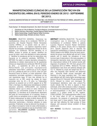 MANIFESTACIONES CLÍNICAS DE LA COINFECCIÓN TBC/VIH EN
PACIENTES DEL HRRHL EN EL PERIODO ENERO DE 2012 - SEPTIEMBRE
DE 2013.
CLINICAL MANIFESTATIONS OF COINFECTION TBC / HIV PATIENTS IN THE PERIOD OF HRRHL JANUARY 2012
- SEPTEMBER 2013.
!Paula Ocampo1, Dr. Alcibiades Arosemena2, Dra. Adis B. De Cukier3, Dr. Pablo Acosta4
1. Estudiante de V Año de Medicina, Facultad de Medicina, Universidad Autónoma de Chiriquí.
2. Médico Internista y Neumólogo, Hospital Regional Rafael Hernández.
3. Médico Epidemióloga. Hospital Regional Rafael Hernández.
4. Médico Epidemiólogo. Ministerio de Salud, Panamá. 
!RESUMEN: OBJETIVO GENERAL: Determinar las
manifestaciones clínicas de la coinfección TBC/VIH en
pacientes del Hospital Regional Rafael Hernández
Loeches (HRRHL) en el periodo enero de 2012 a
septiembre de 2013. Los objetivos específicos fueron
describir las principales manifestaciones clínicas de de los
pacientes con coinfección TBC/VIH atendidos en el
HRRHL durante el periodo de estudio; identificar los
grupos de edad y sexo más afectados en estos pacientes
e identificar la prevalencia del tipo de tuberculosis más
frecuente en la población estudiada. MATERIAL Y
MÉTODO: Se realizó un estudio descriptivo retrospectivo,
utilizándose el método observacional de 36 expedientes
clínicos con diagnósticos de coinfección TBC/VIH de enero
de 2012 a septiembre de 2013 en el HRRHL.
RESULTADOS: Las principales manifestaciones
detectadas fueron fiebre y astenia con un 72.2%, seguido
de la tos y pérdida de peso con un 58.3%; otras con gran
frecuencia fueron la diarrea y el dolor abdominal, ruidos
respiratorios anormales asociados a infecciones en las
vías respiratorias bajas. El sexo más afectado fue el
masculino con un 86% siendo las edades de mayor
porcentaje entre los 26 y 35 años. La Tuberculosis
pulmonar se presentó con un 44.4% seguido de la TBC
miliar y meníngea; las alteraciones hematológicas también
estuvieron presentes. CONCLUSIÓN: Los resultados
obtenidos indican que la clínica en estos individuos es
atípica, lo que comúnmente produce un retraso en el
diagnóstico. La naturaleza de la presentación dependerá
del grado de inmunosupresión en el paciente, donde el
cuadro clínico es semejante al de un sujeto VIH negativo.
El efecto mielosupresor se debe al efecto directo del VIH
sobre los precursores hematológicos, la presencia de
infecciones oportunistas y fármacos utilizados en estos
pacientes. Finalmente, la tasa de defunción fue elevada lo
que refleja el sinergismo mortal de estas enfermedades y
la condición clínica avanzada en que se encontraban estos
pacientes. PALABRAS CLAVES: Coinfección,
tuberculosis, VIH, sinergismo.
ABSTRACT: GENERAL OBJECTIVE: The aim of this
investigation was to determine the clinical
manifestations of co-infection TB/HIV in patients
Loeches Regional Hospital Rafael Hernández
(HRRHL) in the period January 2012 to September
2013. Specific objectives were to describe the
mainclinical manifestations of patients coinfected with
TB/HIV treated at the HRRHL during the study period ;
identify the groups most affected age and sex in these
patients and to identify the prevalence of most
common type of tuberculosis in the study population. A
retrospective descriptive study was conducted, using
the observational method of 36 medical records with
diagnoses of coinfection TB / HIV from January 2012
to September 2013 on HRRHL RESULTS: The main
manifestations were fever and asthenia detected with
72.2 %, followed by cough and weight loss 58.3 % ;
other very frequently were diarrhea and abdominal
pain , abnormal breath sounds associated with
infections in the lower respiratory tract . The males
were affected with 86% being higher percentage ages
between 26 and 35. Pulmonary TB was presented with
44.4% followed by miliary and meningeal TB;
hematological alterations were also present.The
results indicate that the clinic is atypical in these
individuals, which often produces a delay in diagnosis.
The nature of the presentation depends on the degree
of immunosuppression in the patient, wherein the
condition is a subject similar to HIV negative.
CONCLUSIONS: The myelosuppressive effect is due
to the direct effect of HIV on haematological
precursors, the presence of opportunistic infections
and drugs used in these patients. Finally, the death
rate was high reflecting the fatal synergy of these
diseases and advanced clinical condition of these
patients were
KEY WORDS: Co-infection, tuberculosis, HIV,
synergism. 
Chiriquí 2014Revista SOCEM. Vol 3
ARTICULO ORIGINAL
33
 