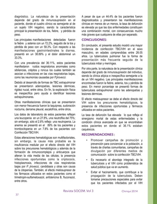 diagnóstico. La naturaleza de la presentación
depende del grado de inmunosupresión en el
paciente, donde el cuadro clínico es semejante al de
un sujeto VIH negativo, siendo la característica
principal la presentación de tos, fiebre, y pérdida de
peso.
Las principales manifestaciones detectadas fueron
la fiebre y astenia con un 72.2%, seguido de la tos y
pérdida de peso con un 58.3%. Con respecto a las
manifestaciones gastrointestinales la diarrea,
presentó en un 38.89% y el dolor abdominal un
33.3%.
Con una prevalencia del 36.11%, estos pacientes
manifestaron ruidos respiratorios anormales como
sibilancias, crépitos y roncus los cuales también se
asocian a infecciones en las vías respiratorias bajas,
como las neumonías causadas por P.jirovecci.
Debido al desarrollo de formas de TBC extrapulmonar
se presentaron adenopatías, lesiones dérmicas,
rigidez nucal, entre otros. En fin, la exploración física
es inespecífica pero ayuda a identificar lesiones
extrapulmonares.
Otras manifestaciones clínicas que se presentaron
con menor frecuencia fueron la taquipnea, sudoración
nocturna, derrame pleural, escalofríos, entre otros.
Los datos de laboratorio de estos pacientes reflejan
una leucopenia en un 27.8%, una neutrofilia del 75%;
sin embargo, sólo el 2.8% reflejo una neutropenia. La
anemia se presentó en el 89% de los pacientes y
trombocitopenia en un 7.8% de los pacientes con
Coinfección TBC/VIH.
Estas alteraciones hematológicas son multifactoriales,
sin embargo, la causa más probable es la
insuficiencia medular por el efecto directo del VIH
sobre los precursores hematológicos y además de la
formación de inmunocomplejos y anticuerpos que
alteran la vida media de las células; la presencia
infecciones oportunistas como la criptococis,
histoplasmosis, infecciones de vías respiratorias
bajas por P. jirovecci, candidiasis y otras son causa
de la citopenias. También, el efecto mielosupresor de
los fármacos utilizados en estos pacientes como el
trimetropin-sulfametoxazol, anfotericina B, fluconazol,
entre otros.
A pesar de que un 44.4% de los pacientes fueron
diagnosticados y presentaron las manifestaciones
clínicas en menos de un menos, la tasa de defunción
es elevada ya que las dos enfermedades constituyen
una combinación mortal, con consecuencias mucho
más graves que cualquiera de ellas por separado.
CONCLUSIONES:
En conclusión, el presente estudio mostró una mayor
incidencia de coinfección TBC/VIH en el sexo
masculino, en edades comprendidas entre 26-35
años. La tuberculosis pulmonar fue la forma de
presentación más frecuente seguida de la
tuberculosis miliar y meníngea.
Por otra parte, la naturaleza de la presentación clínica
depende del grado de inmunosupresión del individuo,
siendo la clínica atípica e inespecífica semejante a la
de un VIH negativo. Las principales manifestaciones
encontradas fueron la fiebre, astenia, tos y pérdida de
peso. En menor porcentaje se presentó formas de
tuberculosis extrapulmonar como las adenopatías y
lesiones dérmicas.
El efecto mielosupresor se debe al efecto directo del
VIH sobre los precursores hematológicos, la
presencia de infecciones oportunistas y fármacos
utilizados en estos pacientes.
La tasa de defunción fue elevada lo que refleja el
sinergismo mortal de estas enfermedades y la
condición clínica avanzada en que se encontraban
estos pacientes en donde el 36.1% estaban
caquéxicos.
RECOMENDACIONES :
• Promover campañas de promoción y
prevención para concienciar a la población, a
través de charlas comunitarias, campañas de
divulgación por diferentes medios de
comunicación sobre la coinfección TBC/VIH.
• Es necesario el abordaje integrado de la
tuberculosis y el VIH como problemática de
salud pública que va en aumento.
• Evitar el hacinamiento, que contribuye a la
propagación de la tuberculosis. Deben
tomarse precauciones especiales para evitar
que los pacientes infectados por el VIH
Chiriquí 2014Revista SOCEM. Vol 3
37
 