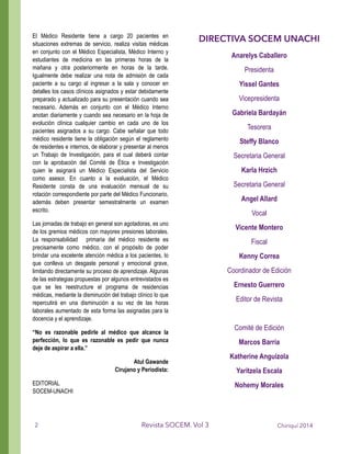El Médico Residente tiene a cargo 20 pacientes en
situaciones extremas de servicio, realiza visitas médicas
en conjunto con el Médico Especialista, Médico Interno y
estudiantes de medicina en las primeras horas de la
mañana y otra posteriormente en horas de la tarde.
Igualmente debe realizar una nota de admisión de cada
paciente a su cargo al ingresar a la sala y conocer en
detalles los casos clínicos asignados y estar debidamente
preparado y actualizado para su presentación cuando sea
necesario. Además en conjunto con el Médico Interno
anotan diariamente y cuando sea necesario en la hoja de
evolución clínica cualquier cambio en cada uno de los
pacientes asignados a su cargo. Cabe señalar que todo
médico residente tiene la obligación según el reglamento
de residentes e internos, de elaborar y presentar al menos
un Trabajo de Investigación, para el cual deberá contar
con la aprobación del Comité de Ética e Investigación
quien le asignará un Médico Especialista del Servicio
como asesor. En cuanto a la evaluación, el Médico
Residente consta de una evaluación mensual de su
rotación correspondiente por parte del Médico Funcionario,
además deben presentar semestralmente un examen
escrito.
Las jornadas de trabajo en general son agotadoras, es uno
de los gremios médicos con mayores presiones laborales.
La responsabilidad primaria del médico residente es
precisamente como médico, con el propósito de poder
brindar una excelente atención médica a los pacientes, lo
que conlleva un desgaste personal y emocional grave,
limitando directamente su proceso de aprendizaje. Algunas
de las estrategias propuestas por algunos entrevistados es
que se les reestructure el programa de residencias
médicas, mediante la disminución del trabajo clínico lo que
repercutirá en una disminución a su vez de las horas
laborales aumentado de esta forma las asignadas para la
docencia y el aprendizaje.
“No es razonable pedirle al médico que alcance la
perfección, lo que es razonable es pedir que nunca
deje de aspirar a ella.”
Atul Gawande
Cirujano y Periodista:
EDITORIAL
SOCEM-UNACHI
Chiriquí 2014Revista SOCEM. Vol 32
DIRECTIVA SOCEM UNACHI
Anarelys Caballero
Presidenta
Yissel Gantes
Vicepresidenta
Gabriela Bardayán
Tesorera
Steffy Blanco
Secretaria General
Karla Hrzich
Secretaria General
Angel Allard
Vocal
Vicente Montero
Fiscal
Kenny Correa
Coordinador de Edición
Ernesto Guerrero
Editor de Revista
!
Comité de Edición
Marcos Barría
Katherine Anguizola
Yaritzela Escala
Nohemy Morales
 