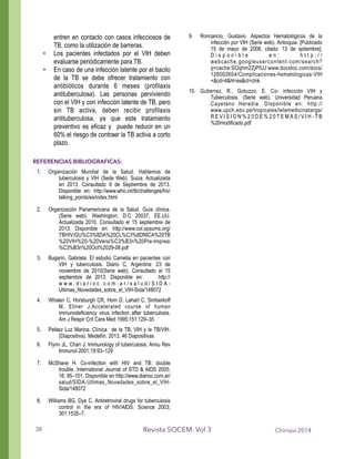 entren en contacto con casos infecciosos de
TB, como la utilización de barreras.
• Los pacientes infectados por el VIH deben
evaluarse periódicamente para TB.
• En caso de una infección latente por el bacilo
de la TB se debe ofrecer tratamiento con
antibióticos durante 6 meses (profilaxis
antituberculosa). Las personas perviviendo
con el VIH y con infección latente de TB, pero
sin TB activa, deben recibir profilaxis
antituberculosa, ya que este tratamiento
preventivo es eficaz y puede reducir en un
60% el riesgo de contraer la TB activa a corto
plazo.
!
REFERENCIAS BIBLIOGRAFICAS:
1. Organización Mundial de la Salud. Hablemos de
tuberculosis y VIH (Sede Web). Suiza. Actualizada
en 2013. Consultado 9 de Septiembre de 2013.
Disponible en: http://www.who.int/tb/challenges/hiv/
talking_points/es/index.html
2. Organización Panamericana de la Salud. Guía clínica.
(Serie web). Washington, D.C 20037, EE.UU.
Actualizada 2010. Consultado el 15 septiembre de
2013. Disponible en: http://www.col.opsoms.org/
TBHIV/GU%C3%8DA%20CL%C3%8DNICA%20TB
%20VIH%20-%20Versi%C3%B3n%20Pre-Impresi
%C3%B3n%20Oct%2029-08.pdf
3. Bugarin, Gabriela. El estudio Camelia en pacientes con
VIH y tuberculosis. Diario C, Argentina: 23 de
noviembre de 2010(Serie web). Consultado el 15
septiembre de 2013. Disponible en: http://
w w w . d i a r i o c . c o m . a r / s a l u d / S I D A -
Ultimas_Novedades_sobre_el_VIH-Sida/148072
4. Whalen C, Horsburgh CR, Hom D, Lahart C, Simberkoff
M, Ellner J.Accelerated course of human
immunodeficiency virus infection after tuberculosis.
Am J Respir Crit Care Med 1995;151:129–35
5. Peláez Luz Marina. Clínica de la TB, VIH y la TB/VIH.
(Diapositiva). Medellín. 2013. 46 Diapositivas
6. Flynn JL, Chan J. Immunology of tuberculosis. Annu Rev
Immunol 2001;19:93–129
7. McShane H, Co-infection with HIV and TB: double
trouble. International Journal of STD & AIDS 2005;
16: 95–101. Disponible en http://www.diarioc.com.ar/
salud/SIDA-Ultimas_Novedades_sobre_el_VIH-
Sida/148072
8. Williams BG, Dye C. Antiretroviral drugs for tuberculosis
control in the era of HIV/AIDS. Science 2003;
301:1535–7.
9. Roncancio, Gustavo. Aspectos Hematológicos de la
infección por VIH (Serie web). Antioquia. [Publicado
15 de mayo de 2008; citado: 13 de sptiembre].
D i s p o n i b l e e n : h t t p : / /
webcache.googleusercontent.com/search?
q=cache:SOqhm2ZjPfUJ:www.docstoc.com/docs/
126002604/Complicaciones-hematologicas-VIH
+&cd=4&hl=es&ct=clnk
10. Gutierrez, R., Gotuzzo, E. Co- infección VIH y
Tuberculosis. (Serie web). Universidad Peruana
Cayetano Heredia. Disponible en: http://
www.upch.edu.pe/tropicales/telemedicinatarga/
R E V I S I O N % 2 0 D E % 2 0 T E M A S / V I H - T B
%20modificado.pdf
!
!
Chiriquí 2014Revista SOCEM. Vol 338
 