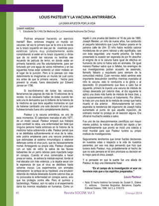 LOUIS PASTEUR Y LA VACUNA ANTIRRÁBICA
LA GRAN APUESTA POR LA VIDA
SAMAR HAMDAN¹
1. Estudiante De V Año De Medicina De La Universidad Autónoma De Chiriquí.
!
Podrías empezar haciendo un ejercicio
mental? Bien, entonces imagina un mundo sin
vacunas; tal vez lo primero que se te vino a la mente
es tu brazo izquierdo sin ese par de cicatrices poco
estéticas (ahora muy probablemente estés
comprobando si están en tu brazo izquierdo) o dirías
que de no existir las vacunas no tendrías ese
recuerdo de película de terror, en donde estás en
primaria haciendo una fila voluntariamente, para ser
torturado por una aguja de varios milímetros y en las
siguientes horas estar sintiendo un dolor molesto en
el lugar de la punción. Pero si lo piensas con más
detenimiento te imaginarías un mundo tal cual como
era antes de que la primera vacuna, hecha para
prevenir la viruela, fuera descubierta por Edward
Jenner en 1796.
Si escribiéramos de todas las vacunas,
llenaríamos las páginas de más de 10 ediciones de la
revista; no es necesario hablar de todas cuando tan
solo una te demuestra que lo brillante de la historia de
la medicina es que tiene aquellos momentos en que
de haberse cambiado una sola decisión el curso que
hubiese tomado fuera otro completamente distinto.
Pasteur y la vacuna antirrábica, es uno de
esos momentos. El calendario marcaba el año 1877,
de un modo casual, Pasteur empezó sus trabajos
para combatir la rabia, una enfermedad tan fatal que
ninguna persona hasta entonces en la historia de la
medicina había sobrevivido a ella. Pasteur pensó que
si se debilitaba suficientemente el virus de la rabia,
este podría emplearse para una vacuna protectora
que estimulase al sistema inmunológico a elaborar
defensas contra el virus puro, que es necesariamente
mortal. Arriesgando su propia vida, Pasteur chupaba
con un tubo de vidrio la saliva de las fauces
babeantes de un perro rabioso para inyectarla luego
en conejos. Cuando el virus comenzaba a hacer
presa en estos, le extraía la médula espinal, donde el
mal atacaba con más violencia, y la dejaba secar con
la esperanza de que el virus se debilitara hasta
volverse inocuo. Los experimentos con animales
demostraron la certeza de su hipótesis: una emulsión
obtenida de médula desecada durante catorce días ya
no provocaba la enfermedad en conejos sanos, sino
que los protegía contra ella. Pero el químico y
bacteriólogo, Pasteur, aún no sabía si el experimento
daría los mismos resultados en humanos. Como un
regalo o una prueba del destino el 16 de julio de 1885,
Joseph Meister, un niño de nueve años, fue conducido
al pequeño laboratorio que Louis Pasteur poseía en la
parisina calle de Ulm. El niño había recibido catorce
mordeduras de un perro rabioso y ello significaba, casi
con toda seguridad, una muerte próxima. Se había
presentado la ocasión tan esperada de por fin descifrar
el enigma de si la vacuna fuera igual de efectiva en
humanos de como lo había sido en animales. De igual
manera Pasteur sabía que si fallaba, los enemigos de
sus investigaciones podían acusarlo de asesinato,
llamarlo falsario y expulsarlo para siempre de la
comunidad médica. Cuan nervioso debió sentirse este
importante descubridor científico mientras inyectaba al
niño la vacuna, esto lo conduciría a la gloria o al
descrédito. El procedimiento que llevo a cabo fue el
siguiente, primero le inyecto una vacuna de médula de
conejo desecada por catorce días, al día siguiente le
aplico una dosis más fuerte de médula de trece días; y
así sucesivamente continuo el tratamiento. Por último,
le trato con una dosis de la médula de conejo que había
muerto el día anterior. Afortunadamente tal como
esperaba la resistencia del organismo de Joseph había
aumentado al punto de que aquella inyección, de
ordinario mortal no produjo en él reacción alguna. Era
oficial el muchacho estaba a salvo.
Fue uno de los descubrimientos científicos con mayor
interés público, la noticia se difundió tan rápido y tan
espontáneamente que pronto se inició una colecta a
nivel mundial para que Pasteur tuviera su propio
instituto de investigaciones.
Seguramente tendremos que tomar fuertes decisiones
en nuestras vidas o respecto a la vida de nuestros
pacientes; por eso nos deja pensando que hizo que
tuviera éxito Pasteur, muy probablemente el hecho de
que no solo pensara en él sino priorizara su decisión en
lo mejor para el chico Joseph.
Y si pensaste en que la suerte fue una aliada de
Pasteur, te dejo una interesante frase:
“En el campo de la investigación el azar no
favorece más que a los espíritus preparados.”
Louis Pasteur
• Nota: El hecho histórico fue tomado de: Guisán S., Esteve
C., editores. Grandes Biografías. Barcelona, España:
Editorial Océano; 1996. Vol 3, p. 518-519.
Chiriquí 2014Revista SOCEM. Vol 340
 