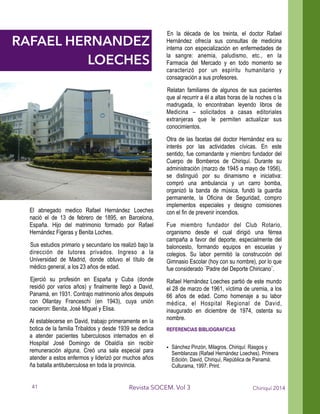 El abnegado medico Rafael Hernández Loeches
nació el de 13 de febrero de 1895, en Barcelona,
España. Hijo del matrimonio formado por Rafael
Hernández Figeras y Benita Loches.
Sus estudios primario y secundario los realizó bajo la
dirección de tutores privados. Ingreso a la
Universidad de Madrid, donde obtuvo el título de
médico general, a los 23 años de edad.
Ejerció su profesión en España y Cuba (donde
residió por varios años) y finalmente llegó a David,
Panamá, en 1931. Contrajo matrimonio años después
con Ollantay Franceschi (en 1943), cuya unión
nacieron: Benita, José Miguel y Elisa.
Al establecerse en David, trabajo primeramente en la
botica de la familia Tribaldos y desde 1939 se dedica
a atender pacientes tuberculosos internados en el
Hospital José Domingo de Obaldía sin recibir
remuneración alguna. Creó una sala especial para
atender a estos enfermos y liderizó por muchos años
ña batalla antituberculosa en toda la provincia.
En la década de los treinta, el doctor Rafael
Hernández ofrecía sus consultas de medicina
interna con especialización en enfermedades de
la sangre: anemia, paludismo, etc., en la
Farmacia del Mercado y en todo momento se
caracterizó por un espíritu humanitario y
consagración a sus profesores.
Relatan familiares de algunos de sus pacientes
que al recurrir a él a altas horas de la noches o la
madrugada, lo encontraban leyendo libros de
Medicina – solicitados a casas editoriales
extranjeras que le permiten actualizar sus
conocimientos.
Otra de las facetas del doctor Hernández era su
interés por las actividades cívicas. En este
sentido, fue comandante y miembro fundador del
Cuerpo de Bomberos de Chiriquí. Durante su
administración (marzo de 1945 a mayo de 1956),
se distinguió por su dinamismo e iniciativa:
compró una ambulancia y un carro bomba,
organizó la banda de música, fundó la guardia
permanente, la Oficina de Seguridad, compro
implementos especiales y designo comisiones
con el fin de prevenir incendios.
Fue miembro fundador del Club Rotario,
organismo desde el cual dirigió una férrea
campaña a favor del deporte, especialmente del
baloncesto, formando equipos en escuelas y
colegios. Su labor permitió la construcción del
Gimnasio Escolar (hoy con su nombre), por lo que
fue considerado ¨Padre del Deporte Chiricano¨.
Rafael Hernández Loeches partió de este mundo
el 28 de marzo de 1961, víctima de uremia, a los
66 años de edad. Como homenaje a su labor
médica, el Hospital Regional de David,
inaugurado en diciembre de 1974, ostenta su
nombre.
REFERENCIAS BIBLIOGRAFICAS
!
• Sánchez Pinzón, Milagros. Chiriquí: Rasgos y
Semblanzas (Rafael Hernández Loeches). Primera
Edición. David, Chiriquí, República de Panamá:
Culturama, 1997. Print.
Chiriquí 2014Revista SOCEM. Vol 3
RAFAEL HERNANDEZ
LOECHES
41
 