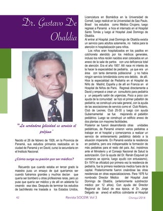 Dr. Gustavo De
Obaldía
“La verdadera felicidad es servicio
el prójimo”
!
!
!
!
!
!
!
!
!
!
!
!
!
!
!
!
!
!
!
“La verdadera felicidad es servicio el
prójimo”
!
Nacido el 26 de febrero de 1926, en la Provincia de
Panamá, sus estudios primarios realizados en la
ciudad de Panamá y en David, curso la secundaria en
el Instituto Nacional.
!
¿Cómo surge su pasión por ser médico?
!
Recuerdo que cuando estaba en tercer grado la
maestra puso un ensayo de qué queríamos ser
cuando fuéramos grandes y muchos decían que
quería ser bombero u otras profesiones raras, pero yo
puse que quería ser médico y de allí en adelante fui
creando esa idea. Después de terminar los estudios
de bachillerato me traslade a los Estados Unidos,
Licenciatura en Biomédica en la Universidad de
Cornell, luego realicé en la Universidad de Sao Paulo,
Brasil los estudios como Médico Cirujano, luego
regresé a Panamá e hice el internado en el Hospital
Santo Tomás y luego al Hospital José Domingo de
Obaldía.
Al entrar al Hospital José Domingo de Obaldía existía
un servicio para adultos solamente, no había para la
atención ni hospitalización para niños.
Los niños eran hospitalizados en los pasillos en
colchoneta atendido por los médicos generales,
incluso los niños recién nacidos eran colocados en un
anexo de la sala de partos con una deficiencia total
de atención. Era el año 1957. Allí nace mi interés de
la hacer la especialidad de pediatría, ya que era un
área con tanta demanda poblacional y no había
ningún servicio brindándola como era debido, de allí.
Hice la especialidad de Pediatría en el Hospital de
Niño de Madrid, España y de allí en Francia en el
Hospital de Niños de Paris. Regresé directamente a
David y empecé a crear un consultorio para pediatría
y un pequeño salón de urgencias, Poco a poco con
ayuda de la comunidad se hizo el primer pabellón de
pediatría; se construyó una sala general, con la ayuda
de las asociaciones de servicio como el Club Rotario,
Club de Leones, Club 20-30 y luego con ayuda
Gubernamental se fue mejorando el pabellón
pediátrico. Luego se construyó un edificio anexo de
dos plantas con mayores facilidades.
Posterior se fueron desarrollando otras unidades
pediátricas, de Panamá vinieron varios pediatras a
trabajar en el hospital y comenzamos a realizar un
servicio de entrenamiento pediátrico debido a la
situación imperante. En Panamá existía la residencia
en pediatría, pero era indispensable la formación de
más pediatras para el resto del país. Así, insistimos
ante el Ministerio y el Consejo Nacional de Salud la
autorización. Con la ayuda del Dr. Renán Esquivel (al
comienzo se oponía, luego ayudo con entusiasmo),
En 1974 se oficializó por primera vez la residencia de
pediatría, fue la primera residencia medica fuera de la
capital. Posteriormente fueron creándose las otras
residencias en otras especializaciones. Para 1976 fui
nombrado Director Médico del Hospital José
Domingo de Obaldía, (anteriormente subdirector
médico por 12 años). Con ayuda del Director
Regional de Salud de esa época, el Dr. Jorge
Delgado se anexó el edificio colindante al Hospital
Chiriquí 2014Revista SOCEM. Vol 3
Dr. Gustavo De
Obaldía
42
 