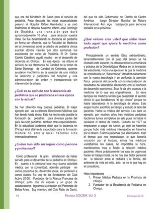 que era del Ministerio de Salud para el servicio de
pediatría, Poco después las otras especialidades
pasaron al Hospital Rafael Hernández y se creó
finalmente el Hospital Materno Infantil José Domingo
d e O b a l d í a , u n a t r a n s i c i ó n q u e d u r ó
aproximadamente 16 años para alcanzar nuestra
meta. Se fue desarrollando la docencia en pediatría
en forma tan eficiente, que la Facultad de Medicina
de la Universidad abrió la catedra de pediatría clínica
auxiliar donde venían por dos semanas los
estudiantes del curso de Pediatría. El Dr. Carlos
Camilo Caballero ayudó mucho en el desarrollo de
docencia en Chiriquí. En esa época se obtuvo el
servicio de las Hermanas de Caridad de la orden de
Santo Domingo de Caridad de Colombia, quienes
ayudaron muchísimo en la creación de una mística
de atención a pacientes del hospital y una
administración de orden y transparencia sin
intervención de afuera.
!
¿Cuál es su opinión con la docencia de
pediatría que se practicaba en esa época
con la actual?
!
Se han obtenido muy buenos pediatras. El mejor
ejemplo son las excelentes Direcciones Médicas que
han tenido hasta ahora, Esto ha hecho esto posible la
formación de pediatras para diversas partes del
país. No solo pediatras, también otras especialidades.
En la actualidad podemos decir que la docencia en
Chiriquí está altamente capacitada para la formación
médica no solo a nivel nacional sino
internacionalmente.
!
¿Cuáles han sido sus logros como persona
y profesional?
!
Como profesional la gran satisfacción de haber
servido para el desarrollo de la pediatría en Chiriquí.
En cuanto a lo personal tuve muy buena actividad
médica con la comunidad, además participé en
varios proyectos de desarrollo social, así pertenecí a
varios clubes. Fui uno de los fundadores del Club
Activo 20-30, Fundador de la Alianza Francesa de
Chiriquí; junto con mi esposa y un grupo de
colaboradores logramos la creación del Patronato de
Bellas Artes. Soy miembro del Club Ratio de David,
del que he sido Gobernador del Distrito de Centro
América luego Director Mundial de Rotary
Internacional. Aún sigo trabajando para servicios
sociales en la provincia.
!
!
¿Qué valores cree usted que debe tener
todo aquel que ejerce la medicina como
profesión?
!
Principalmente un sentido Ético extraordinario,
lamentablemente con el paso del tiempo se ha
olvidado este aspecto, ha desaparecido la enseñanza
y práctica de la Deontológica Medica en la formación
del estudiante, Hubo una época en la que la medicina
se consideraba un “Sacerdocio”, desafortunadamente
con la nueva tecnología y se confunde la atención
física personal del paciente con la interpretación de
resultados de laboratorio electrónico con la intención
de desarrollo económico. Esto le da otro aspecto a la
medicina de lo que era originalmente, En esos
tiempos los médicos tenían que desarrollar el sentido
clínico lo que llamábamos “el ojo clínico” porque no
había laboratorios ni la tecnología de ahora. Esto
exigía mucho sacrificio en tiempo y estudio al lado del
paciente. Había la mística del servicio. Les daré un
ejemplo: por muchos años tres médicos pediatras
hacíamos turnos completos en sala pues no había ni
celulares ni radios de bolsillo. Cuando en 1977 se
empezaron a pagar los turnos yo dejé de hacerlos
porque hubo más médicos interesados en hacerlos
por el dinero. Éramos personas que atendíamos todo
el tiempo que nos necesitaban, lo que llamaría
vocación por el trabajo, Antes los médicos
visitábamos las casas, no importaba la hora,
manteníamos más a fondo la relación médico
paciente. Ahora prácticamente las sala de urgencias
hacen el trabajo inicial, ya no hay ese factor personal
de la relación entre el pediatra y la familia, del
ambiente de vida del niño. solo se ve lo que hay en
el consultorio.
!
Hitos Importantes
1. Primer Médico Pediatra en la Provincia de
Chiriquí.
2. Fundador de la Residencia de Pediatría en
Chiriquí.
Chiriquí 2014Revista SOCEM. Vol 343
 
