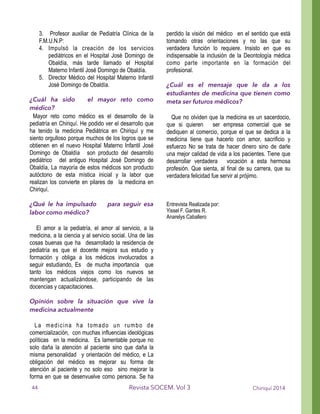 3. Profesor auxiliar de Pediatría Clínica de la
F.M.U.N.P:
4. Impulsó la creación de los servicios
pediátricos en el Hospital José Domingo de
Obaldía, más tarde llamado el Hospital
Materno Infantil José Domingo de Obaldía.
5. Director Médico del Hospital Materno Infantil
José Domingo de Obaldía.
!
¿Cuál ha sido el mayor reto como
médico?
Mayor reto como médico es el desarrollo de la
pediatría en Chiriquí. He podido ver el desarrollo que
ha tenido la medicina Pediátrica en Chiriquí y me
siento orgulloso porque muchos de los logros que se
obtienen en el nuevo Hospital Materno Infantil José
Domingo de Obaldía son producto del desarrollo
pediátrico del antiguo Hospital José Domingo de
Obaldía, La mayoría de estos médicos son producto
autóctono de esta mística inicial y la labor que
realizan los convierte en pilares de la medicina en
Chiriquí.
!
¿Qué le ha impulsado para seguir esa
labor como médico?
!
El amor a la pediatría, el amor al servicio, a la
medicina, a la ciencia y al servicio social. Una de las
cosas buenas que ha desarrollado la residencia de
pediatría es que el docente mejora sus estudio y
formación y obliga a los médicos involucrados a
seguir estudiando, Es de mucha importancia que
tanto los médicos viejos como los nuevos se
mantengan actualizándose, participando de las
docencias y capacitaciones.
!
Opinión sobre la situación que vive la
medicina actualmente
!
La medicina ha tomado un rumbo de
comercialización, con muchas influencias ideológicas
políticas en la medicina. Es lamentable porque no
solo daña la atención al paciente sino que daña la
misma personalidad y orientación del médico, e La
obligación del médico es mejorar su forma de
atención al paciente y no solo eso sino mejorar la
forma en que se desenvuelve como persona. Se ha
perdido la visión del médico en el sentido que está
tomando otras orientaciones y no las que su
verdadera función lo requiere. Insisto en que es
indispensable la inclusión de la Deontología médica
como parte importante en la formación del
profesional.
!
¿Cuál es el mensaje que le da a los
estudiantes de medicina que tienen como
meta ser futuros médicos?
!
Que no olviden que la medicina es un sacerdocio,
que si quieren ser empresa comercial que se
dediquen al comercio, porque el que se dedica a la
medicina tiene que hacerlo con amor, sacrificio y
esfuerzo No se trata de hacer dinero sino de darle
una mejor calidad de vida a los pacientes. Tiene que
desarrollar verdadera vocación a esta hermosa
profesión. Que sienta, al final de su carrera, que su
verdadera felicidad fue servir al prójimo.
!
!
!Entrevista Realizada por:
Yissel F. Gantes R.
Anarelys Caballero
!
!
!
!
!
!
!
!
!
!
!
!
!
!
Chiriquí 2014Revista SOCEM. Vol 344
 