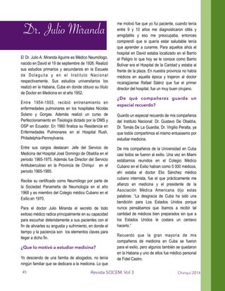 El Dr. Julio A. Miranda Aguirre es Médico Neumólogo,
nacido en David el 19 de septiembre de 1926. Realizó
sus estudios primarios y secundarios en la Escuela
de Doleguita y en el Instituto Nacional
respectivamente. Sus estudios universitarios los
realizó en la Habana, Cuba en donde obtuvo su título
de Doctor en Medicina en el año 1952.
Entre 1954-1955, recibió entrenamiento en
enfermedades pulmonares en los hospitales Nicolás
Solano y Gorgas. Además realizó un curso de
Perfeccionamiento en Tisiología dictado por la OMS y
OSP en Ecuador. En 1960 finaliza su Residencia en
Enfermedades Pulmonares en el Hospital Rush,
Philadelphia-Pennsylvania.
Entre sus cargos destacan: Jefe del Servicio de
Medicina del Hospital José Domingo de Obaldía en el
periodo 1965-1975. Además fue Director del Servicio
Antituberculoso en la Provincia de Chiriquí en el
periodo 1965-1985.
Recibe su certificado como Neumólogo por parte de
la Sociedad Panameña de Neumología en el año
1968 y es miembro del Colegio médico Cubano en el
Exilio en 1970.
Para el doctor Julio Miranda el secreto de todo
exitoso médico radica principalmente en su capacidad
para escuchar detenidamente a sus pacientes con el
fin de aliviarles su angustia y sufrimiento, en donde el
tiempo y la paciencia son los elementos claves para
llegar a dicho fin.
¿Que lo motivó a estudiar medicina?
Yo desciendo de una familia de abogados, no tenía
ningún familiar que se dedicara a la medicina. Lo que
me motivó fue que yo fui paciente, cuando tenía
entre 9 y 10 años me diagnosticaron otitis y
amigdalitis y eso me preocupaba, entonces
comprendí que si quería estar saludable tenía
que aprender a curarme. Para aquellos años el
hospital en David estaba localizado en el Barrio
el Peligro lo que hoy se le conoce como Barrio
Bolívar era el Hospital de la Caridad y estaba al
frente de la plaza. En nuestra provincia no había
médicos en aquella época y trajeron al doctor
nicaragüense Rafael Sáénz que fue el primer
director del hospital, fue un muy buen cirujano.
¿De qué compañeros guarda un
especial recuerdo?
Guardo un especial recuerdo de mis compañeros
del Instituto Nacional: Dr. Gustavo De Obaldía,
Dr. Tomás De La Guardia, Dr. Virgilio Peralta, ya
que todos compartimos el mismo entusiasmo por
estudiar medicina.
De mis compañeros de la Universidad en Cuba
casi todos se fueron al exilio. Una vez en Miami
estábamos reunidos en el Colegio Médico
Cubano en el Exilio habían como 5 000 médicos,
ahí estaba el doctor Elio Sánchez médico
cubano internista, fue el que prácticamente me
afianzo en medicina y el presidente de la
Asociación Médica Americana dijo estas
palabras: “La desgracia de Cuba ha sido una
bendición para Los Estados Unidos porque
nunca pensábamos que íbamos a recibir tal
cantidad de médicos bien preparados sin que a
los Estados Unidos le costara un centavo
hacerlo.”
Recuerdo que la gran mayoría de mis
compañeros de medicina en Cuba se fueron
para el exilio, pero algunos también se quedaron
en la Habana y uno de ellos fue médico personal
de Fidel Castro.
Chiriquí 2014Revista SOCEM. Vol 3
Dr. Julio Miranda
45
 