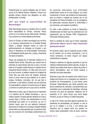 Posteriormente ya cuando trabajaba aquí en David,
conocí al Dr. Manuel Nicanor Caballero. Fuimos muy
grandes amigos, éramos muy allegados; sin celos
profesionales, ni envidia.
¿Por qué eligió la especialidad de
Neumología?
Elegí Neumología porque en aquellos años no existía
dicha especialidad en Chiriquí, entonces influyó
mucho en mí el hecho de que había tenido familiares
muy cercanos con enfermedades pulmonares.
Como en Chiriquí no había neumólogos eso me llevo
a un sucesivo entrenamiento en el Hospital Nicolás
Solano y Gorgas. Después realicé un curso de
perfeccionamiento en tisiología en Ecuador y por
último la Residencia de Enfermedades Pulmonares
en Philadelphia donde pase año y medio y finalmente
me dieron el diploma.
Tengo una anécdota de mi internado rotatorio en el
Hospital Santo Tomás. Recuerdo que cuando hice el
internado en aquel tiempo solo era un año y me tocó
estar en el hospital cuando llevaron el cadáver del ex
presidente Remón Cantera en 1955, pero mira como
es el ser humano, lo estaban velando en la Iglesia de
Cristo Rey que está cerca del hospital, entonces
corrió el rumor entre los que estaban en el velorio:
amigos, familiares, conocidos, etc. de que iban a
juramentar a José Ramón Guizado que era entonces
el vicepresidente y dejaron al muerto solo en la iglesia
y corrieron al cuartel para ver lo que ocurría, increíble.
Retomando el tema, aquí en David tuve la inspiración
y la maestría del Dr. Rafael Hernández L. era un
médico español, él había ejercido medicina en Cuba y
cuando llegó a Chiriquí era prácticamente el único
neumólogo que había en la provincia, ya era un
hombre mayor, pero de una sabiduría tremenda.
Ejercíamos la medicina en el antiguo Hospital Obaldía
donde había una sala pequeña que no podemos decir
que era exclusiva de neumología prácticamente era
de pacientes tuberculosos cuya enfermedad
predominaba mucho en la zona indígena. Los indios
inicialmente no tenían ese problema de tuberculosis,
pero se vinieron a trabajar por primera vez en las
compañías de Puerto Armuelles y ahí se contagiaron
de tuberculosis entonces llevaron la enfermedad a
sus comarcas y ahí empezó el problema.
En vista a este problema se fundó el dispensario
antituberculoso de David que fue construido por una
organización que se llamaba OPAT (Organización
Panameña Antituberculosis).
Entre la cantidad de casos que le fueron asignados
¿Recuerda alguno que lo haya impactado
particularmente?
No recuerdo ningún caso en especial ya que a todos
se les atendía con el mismo entusiasmo y con la
misma constancia, no había ninguno con alguna
característica en especial.
Empecé a observar en algunos pacientes lo que los
médicos norteamericanos habían descrito, es decir, la
relación que existía entre fumar y cáncer de pulmón o
cáncer broncogénico, aquí en David empecé a
descubrir los casos especiales.
Entonces lo que más me impactó como médico fue el
trabajo que hicimos con un psiquiatra con respecto al
problema de broncoespasmo, lo que llaman asma
bronquial. Observábamos que había pacientes que
tenían problemas de conducta y comportamiento que
ameritaban que el psiquiatra los atendiese, entonces
reunimos una serie de pacientes, hablamos con el
psiquiatra el Dr. Jaime Arroyo que venía desde
Panamá, ya que en Chiriquí no había Psiquíatras.
Le dije al Dr. Arroyo que tenia algunos pacientes con
problemas de personalidad, por ejemplo un niño al
que se le negaba ir al cine o una señora que
descubría que su esposo tenía una querida, en
ambos casos presentaban crisis de asma, entonces
Chiriquí 2014Revista SOCEM. Vol 346
 