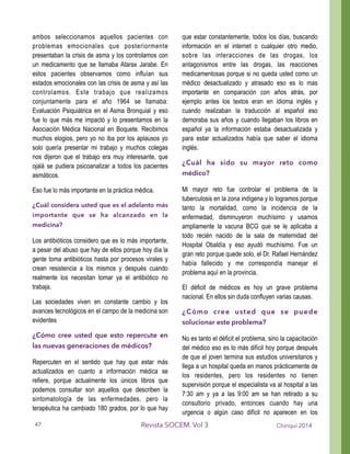 ambos seleccionamos aquellos pacientes con
problemas emocionales que posteriormente
presentaban la crisis de asma y los controlamos con
un medicamento que se llamaba Atarax Jarabe. En
estos pacientes observamos como influían sus
estados emocionales con las crisis de asma y así las
controlamos. Este trabajo que realizamos
conjuntamente para el año 1964 se llamaba:
Evaluación Psiquiátrica en el Asma Bronquial y eso
fue lo que más me impactó y lo presentamos en la
Asociación Médica Nacional en Boquete. Recibimos
muchos elogios, pero yo no iba por los aplausos yo
solo quería presentar mi trabajo y muchos colegas
nos dijeron que el trabajo era muy interesante, que
ojalá se pudiera psicoanalizar a todos los pacientes
asmáticos.
Eso fue lo más importante en la práctica médica.
¿Cuál considera usted que es el adelanto más
importante que se ha alcanzado en la
medicina?
Los antibióticos considero que es lo más importante,
a pesar del abuso que hay de ellos porque hoy día la
gente toma antibióticos hasta por procesos virales y
crean resistencia a los mismos y después cuando
realmente los necesitan tomar ya el antibiótico no
trabaja.
Las sociedades viven en constante cambio y los
avances tecnológicos en el campo de la medicina son
evidentes
¿Cómo cree usted que esto repercute en
las nuevas generaciones de médicos?
Repercuten en el sentido que hay que estar más
actualizados en cuanto a información médica se
refiere, porque actualmente los únicos libros que
podemos consultar son aquellos que describen la
sintomatología de las enfermedades, pero la
terapéutica ha cambiado 180 grados, por lo que hay
que estar constantemente, todos los días, buscando
información en el internet o cualquier otro medio,
sobre las interacciones de las drogas, los
antagonismos entre las drogas, las reacciones
medicamentosas porque si no queda usted como un
médico desactualizado y atrasado eso es lo mas
importante en comparación con años atrás, por
ejemplo antes los textos eran en idioma inglés y
cuando realizaban la traducción al español eso
demoraba sus años y cuando llegaban los libros en
español ya la información estaba desactualizada y
para estar actualizados había que saber el idioma
inglés.
¿Cuál ha sido su mayor reto como
médico?
Mi mayor reto fue controlar el problema de la
tuberculosis en la zona indígena y lo logramos porque
tanto la mortalidad, como la incidencia de la
enfermedad, disminuyeron muchísimo y usamos
ampliamente la vacuna BCG que se le aplicaba a
todo recién nacido de la sala de maternidad del
Hospital Obaldía y eso ayudó muchísimo. Fue un
gran reto porque quede solo, el Dr. Rafael Hernández
había fallecido y me correspondía manejar el
problema aquí en la provincia.
El déficit de médicos es hoy un grave problema
nacional. En ellos sin duda confluyen varias causas.
¿Cómo cree usted que se puede
solucionar este problema?
No es tanto el déficit el problema, sino la capacitación
del médico eso es lo más difícil hoy porque después
de que el joven termina sus estudios universitarios y
llega a un hospital queda en manos prácticamente de
los residentes, pero los residentes no tienen
supervisión porque el especialista va al hospital a las
7:30 am y ya a las 9:00 am se han retirado a su
consultorio privado, entonces cuando hay una
urgencia o algún caso difícil no aparecen en los
Chiriquí 2014Revista SOCEM. Vol 347
 