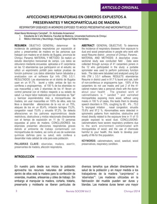 AFECCIONES RESPIRATORIAS EN OBREROS EXPUESTOS A
PRESERVANTES Y MICROPARTÍCULAS DE MADERA
RESPIRATORY DISEASES IN WORKERS EXPOSED TO WOOD PRESERVATIVE AND MICROPARTICLES
!Adael Alexis Montenegro Campbell1, Dr. Alcibíades Arosemena2.
1. Estudiante de V año Medicina, Facultad de Medicina, Universidad Autónoma de Chiriquí.
2. Médico Internista y Neumólogo, Hospital Regional Rafael Hernández.
!RESUMEN: OBJETIVO GENERAL: determinar la
incidencia de patologías respiratorias por exposición al
polvo y preservantes de madera en las personas que
trabajan con madera en el distrito de Bugaba, provincia de
Chiriquí, Panamá. MATERIAL Y MÉTODO: Se realizó un
estudio descriptivo transversal de campo. Los datos se
obtuvieron mediante encuestas aplicadas a 41 carpinteros
en las 12 ebanisterías que participaron en el estudio; se
utilizó un espirómetro portátil para realizar pruebas de
función pulmonar. Los datos obtenidos fueron tabulados y
analizados con el software Epi Info (TM) 3.5.1.
RESULTADOS: Las ebanisterías en el distrito de Bugaba
usan en un 91.7% laurel y roble, ambas de tipo no
coníferas o angiospermas. el 100 % de los ebanistas no
usa mascarillas y solo 2 ebanistas de los 41 llevan un
control personal con el médico respecto a su estado de
salud. La mayor labor realizada por los ebanistas es “lijar”
y barnizar exponiéndolos más a micropartículas de
madera, sin usar mascarillas en 100% de ellos, esto los
lleva a desarrollar alteraciones de la voz en un 75%,
ataques de tos en un 85,4%, irritación laríngea 73,2%,
congestión nasal 75,6% y sinusitis 97,2%. Se detecto
alteraciones en los patrones espirométricos desde
restrictivos, obstructivos y mixtos relacionado directamente
con el tiempo de exposición en 11 de 13 personas
expuestas al polvo de madera. CONCLUSIONES: los
ebanistas presentan afecciones respiratorias graves
debido al ambiente de trabajo contaminado con
micropartículas de madera, así como al uso de sustancias
químicas dañinas para su salud, esto conlleva a
desarrollar mala calidad de vida para esta población.
PALABRAS CLAVE: ebanistas, madera, aserrín,
preservantes de madera, afección respiratoria.
ABSTRACT: GENERAL OBJECTIVE: To determine
the incidence of respiratory diseases from exposure to
dust and wood preservatives in people who work with
wood Resume district , province of Chiriquí, Panama .
MATERIAL AND METHODS: A descriptive cross-
sectional study was conducted field . Data were
collected through surveys of 41 carpenters joiners in
the 12 who participated in the study; a portable
spirometer was used to perform pulmonary function
tests . The data were tabulated and analyzed using Epi
Info (TM ) 3.5.1 software. RESULTS: ebanisterías
Resume in district used in 91.7 % laurel and oak, both
of non-coniferous or angiosperms type . 100% of the
carpenters do not use masks and just 2 of the 41
cabinet makers take a personal check with the doctor
about your health . The greatest work of
cabinetmakers is " sanded " and varnished
microparticles exposing more wood, without using
masks in 100 % of cases, this leads them to develop
speech disorders in 75%, coughing by 85 , 4% , 73.2
% laryngeal irritation , nasal congestion, sinusitis
75.6% and 97.2 %. Abnormalities were detected in
spirometric patterns from restrictive, obstructive and
mixed directly related to the exposure time in 11 of 13
people exposed to wood dust. CONCLUSIONS:
cabinetmakers have severe respiratory problems due
to the work environment contaminated with
microparticles of wood, and the use of chemicals
harmful to your health, this leads to develop poor
quality of life for this population.
KEYWORDS: cabinetmakers, wood, sawdust, wood
preservatives, respiratory condition. 
INTRODUCCIÓN
!
En nuestro país desde sus inicios la población
aprovecha los recursos naturales del ambiente,
dentro de ellos está la madera para la confección de
viviendas, muebles, artesanías y útiles de trabajo. Sin
embargo al manipular la madera, cortarla, tratarla,
preservarla y moldearla se liberan partículas de
diversos tamaños que afectan directamente la
salud de la población y en mayor medida a los
trabajadores de la madera “carpinteros” o
‘ebanistas”1. Las maderas utilizadas en la
fabricación del mueble pueden ser duras y
blandas. Las maderas duras tienen una mayor
Chiriquí 2014Revista SOCEM Vol.3
ARTICULO ORIGINAL
3
 