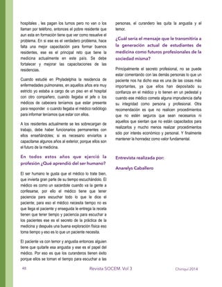 hospitales , les pagan los turnos pero no van o los
llaman por teléfono, entonces el pobre residente que
aun esta en formación tiene que ver como resuelve el
problema. En si ese es el verdadero problema, hace
falta una mejor capacitación para formar buenos
residentes, ese es el principal reto que tiene la
medicina actualmente en este país. Se debe
fortalecer y mejorar las capacitaciones de las
residencias.
Cuando estudié en Phyladelphia la residencia de
enfermedades pulmonares, en aquellos años era muy
estricto yo estaba a cargo de un piso en el hospital
con otro compañero, cuando llegaba el jefe o los
médicos de cabecera teníamos que estar presente
para responder o cuando llegaba el médico radiólogo
para informar teníamos que estar con ellos.
A los residentes actualmente se les sobrecargan de
trabajo, debe haber funcionarios permanentes con
ellos enseñándoles; si es necesario enviarlos a
capacitarse algunos años al exterior, porque ellos son
el futuro de la medicina.
En todos estos años que ejerció la
profesión ¿Qué aprendió del ser humano?
El ser humano le gusta que el médico lo trate bien,
que invierta gran parte de su tiempo escuchándolo. El
médico es como un sacerdote cuando va la gente a
confesarse, por ello el médico tiene que tener
paciencia para escuchar todo lo que le dice el
paciente; para eso el médico necesita tiempo no es
que llega el paciente y enseguida le entrega la receta
tienen que tener tiempo y paciencia para escuchar a
los pacientes ese es el secreto de la práctica de la
medicina y después una buena exploración física eso
toma tiempo y eso es lo que un paciente necesita.
El paciente va con temor y angustia entonces alguien
tiene que quitarle esa angustia y ese es el papel del
médico. Por eso es que los curanderos tienen éxito
porque ellos se toman el tiempo para escuchar a las
personas, el curandero les quita la angustia y el
temor.
¿Cuál sería el mensaje que le transmitiría a
la generación actual de estudiantes de
medicina como futuros profesionales de la
sociedad misma?
Principalmente el secreto profesional, no se puede
estar comentando con las demás personas lo que un
paciente nos ha dicho esa es una de las cosas más
importantes, ya que ellos han depositado su
confianza en el médico y lo tienen en un pedestal y
cuando ese médico cometa alguna imprudencia daña
su integridad como persona y profesional. Otra
recomendación es que no realicen procedimientos
que no estén seguros que sean necesarios ni
aquellos que sientan que no están capacitados para
realizarlos y mucho menos realizar procedimientos
sólo por interés económico y personal. Y finalmente
mantener la honradez como valor fundamental.
!
Entrevista realizada por:
Anarelys Caballero
Chiriquí 2014Revista SOCEM. Vol 348
 
