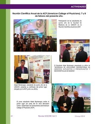 !
Reunión Científica Anual de la ACP (American College of Physicians). 7 y 8
de febrero del presente año.
Chiriquí 2014Revista SOCEM. Vol 3
El Estudiante Adael Montenegro presentando su afiche de
"INCIDENCIA DE AFECCIONES RESPIRATORIAS EN
OBREROS EXPUESTOS A PRESERVANTES Y
MICROPARTÍCULAS DE MADERA”
Participación de los estudiantes de
quinto año de la facultad de
Medicina de la UNACHI en la
Reunión Científica anual de la ACP.
ACTIVIDADES
Adael Montenegro, estudiante de quinto año de la
UNACHI, presenta su certificado del primer lugar
otorgado por la ACP, junto a su afiche.
El joven estudiante Adael Montenegro recibe el
primer lugar por parte del Dr. Aron Benzadon
Cohen. Gobernador de Centroamérica del American
College of Physicians (ACP).
49
 
