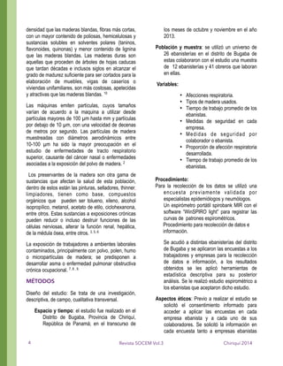 densidad que las maderas blandas, fibras más cortas,
con un mayor contenido de poliosas, hemicelulosas y
sustancias solubles en solventes polares (taninos,
flavonoides, quinonas) y menor contenido de lignina
que las maderas blandas. Las maderas duras son
aquellas que proceden de árboles de hojas caducas
que tardan décadas e inclusos siglos en alcanzar el
grado de madurez suficiente para ser cortados para la
elaboración de muebles, vigas de caseríos o
viviendas unifamiliares, son más costosas, apetecidas
y atractivas que las maderas blandas. 10
Las máquinas emiten partículas, cuyos tamaños
varían de acuerdo a la maquina a utilizar desde
partículas mayores de 100 µm hasta mm y partículas
por debajo de 10 µm, con una velocidad de decenas
de metros por segundo. Las partículas de madera
muestreadas con diámetros aerodinámicos entre
10-100 µm ha sido la mayor preocupación en el
estudio de enfermedades de tracto respiratorio
superior, causante del cáncer nasal o enfermedades
asociadas a la exposición del polvo de madera. 2
Los preservantes de la madera son otra gama de
sustancias que afectan la salud de esta población,
dentro de estos están las pinturas, selladores, thinner,
limpiadores, tienen como base, compuestos
orgánicos que pueden ser tolueno, xileno, alcohol
isopropílico, metanol, acetato de etilo, ciclohexanona,
entre otros. Estas sustancias a exposiciones crónicas
pueden reducir o incluso destruir funciones de las
células nerviosas, alterar la función renal, hepática,
de la médula ósea, entre otros. 3, 5, 6
La exposición de trabajadores a ambientes laborales
contaminados, principalmente con polvo, polen, humo
o micropartículas de madera; se predisponen a
desarrollar asma o enfermedad pulmonar obstructiva
crónica ocupacional. 7, 8 , 9.
MÉTODOS
Diseño del estudio: Se trata de una investigación,
descriptiva, de campo, cualitativa transversal.
Espacio y tiempo: el estudio fue realizado en el
Distrito de Bugaba, Provincia de Chiriquí,
República de Panamá; en el transcurso de
los meses de octubre y noviembre en el año
2013.
Población y muestra: se utilizó un universo de
26 ebanisterías en el distrito de Bugaba de
estas colaboraron con el estudio una muestra
de 12 ebanisterías y 41 obreros que laboran
en ellas.
Variables:
• Afecciones respiratoria.
• Tipos de madera usados.
• Tiempo de trabajo promedio de los
ebanistas.
• Medidas de seguridad en cada
empresa.
• Medidas de seguridad por
colaborador o ebanista.
• Proporción de afección respiratoria
desarrollada.
• Tiempo de trabajo promedio de los
ebanistas.
!
Procedimiento:
Para la recolección de los datos se utilizó una
encuesta previamente validada por
especialistas epidemiólogos y neumólogos.
Un espirómetro portátil spirobank MIR con el
software “WinSPIRO light” para registrar las
curvas de patrones espirométricos.
Procedimiento para recolección de datos e
información.
Se acudió a distintas ebanisterías del distrito
de Bugaba y se aplicaron las encuestas a los
trabajadores y empresas para la recolección
de datos e información, a los resultados
obtenidos se les aplicó herramientas de
estadística descriptiva para su posterior
análisis. Se le realizó estudio espirométrico a
los ebanistas que aceptaron dicho estudio.
Aspectos éticos: Previo a realizar el estudio se
solicitó el consentimiento informado para
acceder a aplicar las encuestas en cada
empresa ebanista y a cada uno de sus
colaboradores. Se solicitó la información en
cada encuesta tanto a empresas ebanistas
Chiriquí 2014Revista SOCEM Vol.34
 