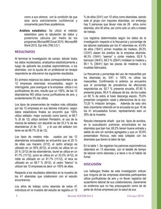 como a sus obreros con la condición de que
esta seria estrictamente confidencial y
únicamente para fines académicos.
Análisis estadístico: Se utilizó el método
estadístico para la tabulación de datos y
posteriores cálculos por medio de los
programas Microsoft® Excel 2010, Microsoft®
Word 2010, Epi Info (TM) 3.5.1.
RESULTADOS
Al terminar la investigación de campo, tabular todos
los datos recolectados, analizarlos estadísticamente y
luego de aplicarle las pruebas espirométricas, a los
ebanistas, con la ayuda de un profesional en terapia
respiratoria se obtuvieron los siguientes resultados.
En primera instancia los datos correspondientes a las
12 empresas ebanistas encuestadas, según la
interrogante, para averiguar si la empresa utiliza o no
purificadores de aire; resulto que un 100%, de las 12
ebanisterías NO utiliza nunca purificadores de aire, y
evidentemente 0% las utiliza.
Los tipos de preservantes de madera más utilizados
por las 12 empresas en sus labores indicaron, según
datos estadísticos finales se encontró que 100%
utiliza sellador, mejor conocido como barniz, el 66.7
% (8 de 12) utiliza también Pentadrin, el uso de la
mezcla de sellador con alquitrán es del 33.3 % de las
ebanisterías (4 de 12) y el uso del sellador con
tener es de 66.7% (8 de 12).
Los tipos de madera más usados por las 12
ebanisterías encuestadas se encuentra que el 25 %
de ellas usa macano (3/12), el cedro amargo es
utilizado en un 50% (6/12), el corotú se utiliza en un
25 % (3/12) de las ebanisterías, laurel se utiliza en un
91.7% (11/12), quira se utiliza en un 33.3% (4/12), el
roble es utilizado en un 91.7% (11/12), el teca es
utilizado en un 66.7 % (8/12), el cedro “blanco” lo
utilizan las 12 empresas es decir un 100% de ellas.
Respecto a los resultados obtenidos en la muestra de
los 41 ebanistas que colaboraron con el estudio
encontramos:
Los años de trabajo como ebanista de estos 41
individuos en la muestra del estudio se registra un 12
% de ellos (5/41) con 10 años como ebanistas, siendo
este el grupo con mayores ebanistas, sin embargo
hay 5 personas que llevan más de 26 años como
ebanista, otro 40 años, así como solo un año o meses
de trabajo.
Los registros determinados según los datos de la
investigación respecto a la frecuencia y porcentaje de
las labores realizadas por los 41 ebanistas es, 43.9%
de ellos (18/41) arman muebles de madera, 29.3%
(12/41) asean los predios de la empresa ebanista,
46.3% (19/41) “aserrar” o cortar madera, 82.9 %
barnizan (34/41), 68.3 % (28/41) moldean la madera y
95.1 % (39/41) lijan las piezas de maderas o los
muebles fabricados.
La frecuencia y porcentaje del uso de mascarillas por
los ebanistas es, 0/41 o 100% no utiliza las
mascarillas. Confirmando lo anterior, se encuentra
que el porcentaje de prevalencia de afecciones
respiratorias es: 92.7 % presenta sinusitis, 87,80 %
presenta gripes, 85,4 % ataques de tos, de los cuales
un 60 % de estos al toser descarga esputo, 75,6%
presentan congestión nasal y alteraciones de la voz;
73.20 % irritación laríngea. Además de esto otro
dato importante obtenido en la encuesta es que 16 de
los 41 encuestados fuman, representando esto un
39% de la muestra.
Resulta interesante añadir que los tipos de sonidos,
en la auscultación pulmonar, encontrados en los
ebanistas que lijan fue; 69.2% tienen buena entrada y
salida de aire sin sonidos agregados y que un 30.8%
presentaban Roncus, esto esta cotejado con los
ebanistas que tienen la labor de lijar.
En la tabla 1. Se registran los patrones espirométricos
obtenidos en 13 ebanistas, con el detalle de tiempo
de laborar como ebanista y si tiene o no el hábito de
fumar.
!
DISCUSIÓN
Los hallazgos finales de esta investigación indican
que ninguna de las empresas ebanistas participantes
utiliza purificadores de aire y no llevan registros del
ausentismo laboral de sus colaboradores; claramente
se evidencia que no hay preocupación como tal de
parte de dichas empresas por la salud de sus
Chiriquí 2014Revista SOCEM Vol.35
 