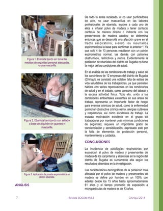 ANÁLISIS
De todo lo antes recabado, el no usar purificadores
de aire, no usar mascarillas en las labores
profesionales de ebanista, expone a cada uno de
ellos a inhalar polvo de madera y tener contacto
continuo de manera directa o indirecta con los
preservantes de madera usados; se determina
entonces que se desarrolla una afección grave en el
tracto respiratorio, siendo los resultados
espirométricos la base para confirmar lo anterior 4. Ya
que solo 4 de 13 personas resultaron con un patrón
espirométrico normal, las demás con patrones
obstructivos, restrictivos y mixtos. Evidentemente la
población de ebanistas del distrito de Bugaba no tiene
la mejor de las condiciones de salud.
En el análisis de las condiciones de trabajo y salud de
los carpinteros de 12 empresas del distrito de Bugaba
(Chiriquí), se constató una notable falta de estilos de
vida saludables de los trabajadores, ya que persisten
hábitos con serias repercusiones en las condiciones
de salud y en el trabajo, como consumo del tabaco y
la escasa actividad física. Todo ello, unido a las
condiciones ambientales existentes en sus áreas de
trabajo, representa un importante factor de riesgo
para eventos crónicos de salud, como la enfermedad
pulmonar obstructiva crónica asma, alergias cutáneas
y respiratorias, así como accidentes de trabajo. La
escasa motivación existente en el grupo de
trabajadores por mantener unas mínimas condiciones
de seguridad, requiere un importante grado de
concienciación y sensibilización, expresado esto por
la falta de elementos de protección personal,
mantenimiento y cuidados.
CONCLUSIONES
La incidencia de patologías respiratorias por
exposición al polvo de madera y preservantes de
madera de los carpinteros y ebanistas en la región del
distrito de Bugaba es sumamente alta según los
resultados obtenidos en la investigación.
Las características demográficas de la población más
afectada por el polvo de madera y preservantes de
madera se define por hombre en un 100% con
edades desde los 15 años hasta aproximadamente
61 años y el tiempo promedio de exposición a
micropartículas de madera es de 13 años.
Chiriquí 2014Revista SOCEM Vol.3
Figura 1. Ebanista lijando sin tomar las
medidas de seguridad personal adecuadas,
no usa mascarilla.
!
Figura 2. Ebanista barnizando con sellador
a base de alquitrán sin guantes ni
mascarilla.
!
Figura 3. Aplicación de prueba espirométrica en
obrero ebanista.
!
7
 