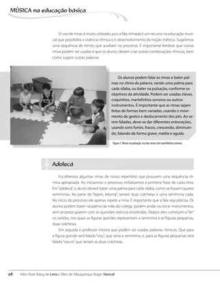 O uso de rimas é muito utilizado, pois a fala ritmada é um recurso na educação musi-
cal que possibilita a vivência rítmica e o desenvolvimento da noção métrica. Sugerimos
uma sequência de ritmos que auxiliam no processo. É importante lembrar que outras
rimas podem ser usadas e que os alunos devem criar outras combinações rítmicas, bem
como sugerir outras palavras.
Os alunos podem falar as rimas e bater pal-
mas no ritmo da palavra, sendo uma palma para
cada sílaba, ou bater na pulsação, conforme os
objetivos da atividade. Podem ser usadas clavas,
coquinhos, martelinhos sonoros ou outros
instrumentos. É importante que as rimas sejam
feitas de formas bem variadas, usando o movi-
mento de gestos e deslocamento dos pés. Ao se-
rem faladas, deve-se dar diferentes entonações,
usando sons fortes, fracos, crescendo, diminuin-
do, falando de forma grave, média e aguda.
Adolecá
Escolhemos algumas rimas de nosso repertório que possuem uma sequência rít-
mica apropriada. Ao iniciarmos o processo, enfatizamos a primeira frase de cada rima.
Em“adolecá”, o aluno deverá bater uma palma para cada sílaba, como se fossem quatro
semínimas. Na parte do “lepeti, letomá”, seriam duas colcheias e uma semínima cada.
No início do processo ele apenas repete a rima. É importante que a fala seja precisa. Os
alunos podem bater na palma da mão do colega, podem andar ou tocar instrumentos,
sem se preocuparem com as questões teóricas envolvidas. Depois eles começam a“ler”
os cartões, nos quais as figuras grandes representam a semínima e as figuras pequenas,
duas colcheias.
Em seguida o professor mostra que podem ser usadas palavras rítmicas. Que para
a figura grande será falado “vou”, que seria a semínima, e, para as figuras pequenas será
falado“vou-e”, que seriam as duas colcheias.
Figura 3: Rimas na pulsação: eco das rimas com martelinhos sonoros.
98
MÚSICA na educação bбsica
Ailen Rose Balog de Lima e Ellen de Albuquerque Boger Stencel
 