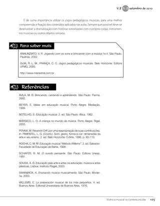 Para saber mais
ANNUNZIATO, V. R. Jogando com os sons e brincando com a música I e II. São Paulo:
Paulinas, 2002.
GUIA, R. L. M.; FRANÇA, C. C. Jogos pedagógicos musicais. Belo Horizonte: Editora
UFMG, 2005.
http://www.menestrel.com.br
É de suma importância utilizar os jogos pedagógicos musicais, para uma melhor
compreensão e fixação dos conteúdos aplicados nas aulas. Sempre que possível deve-se
desenvolver a dramatização com histórias sonorizadas com o próprio corpo, instrumen-
tos musicais ou outros objetos sonoros.
Referências
ÁVILA, M. B. Brincando, cantando e aprendendo. São Paulo: Parma,
2002.
BEYER, E. Idéias em educação musical. Porto Alegre: Mediação,
1999.
BOTELHO, S. Educação musical. 2. ed. São Paulo: Ática, 1982.
MÁRSICO, L. O. A criança no mundo da música. Porto Alegre: Rígel,
2003.
PENNA, M. Revendo Orff: por uma reapropriação de suas contribuições.
In: PIMENTEL, L. G. (Coord.). Som, gesto, forma e cor: dimensões da
arte e seu ensino. 2. ed. Belo Horizonte: C/Arte, 1996. p. 80-110.
ROCHA, C. M. M. Educação musical “Método Willems”. 2. ed. Salvador:
Faculdade de Educação da Bahia, 1998.
SCHAFER, R. M. O ouvido pensante. São Paulo: Editora Unesp,
1991.
SOUSA, A. B. Educação pela arte e artes na educação: música e artes
plásticas. Lisboa: Instituto Piaget, 2003.
SWANWICK, K. Ensinando música musicalmente. São Paulo: Moder-
na, 2003.
WILLEMS, E. La preparación musical de los más pequeños. 4. ed.
Buenos Aires: Editorial Universitaria de Buenos Aires, 1976.
103Vivência musical no contexto escolar
V. 2 N. 2 setembro de 2010
 