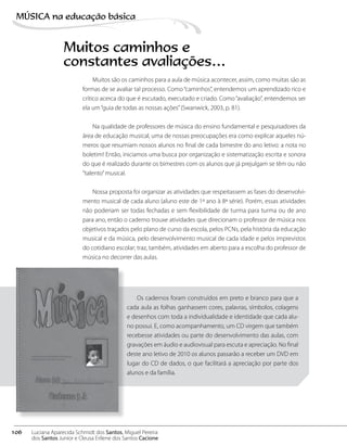 Muitos são os caminhos para a aula de música acontecer, assim, como muitas são as
formas de se avaliar tal processo. Como“caminhos”, entendemos um aprendizado rico e
crítico acerca do que é escutado, executado e criado. Como“avaliação”, entendemos ser
ela um“guia de todas as nossas ações”(Swanwick, 2003, p. 81).
Na qualidade de professores de música do ensino fundamental e pesquisadores da
área de educação musical, uma de nossas preocupações era como explicar aqueles nú-
meros que resumiam nossos alunos no final de cada bimestre do ano letivo: a nota no
boletim! Então, iniciamos uma busca por organização e sistematização escrita e sonora
do que é realizado durante os bimestres com os alunos que já prejulgam se têm ou não
“talento”musical.
Nossa proposta foi organizar as atividades que respeitassem as fases do desenvolvi-
mento musical de cada aluno (aluno este de 1º ano à 8ª série). Porém, essas atividades
não poderiam ser todas fechadas e sem flexibilidade de turma para turma ou de ano
para ano, então o caderno trouxe atividades que direcionam o professor de música nos
objetivos traçados pelo plano de curso da escola, pelos PCNs, pela história da educação
musical e da música, pelo desenvolvimento musical de cada idade e pelos imprevistos
do cotidiano escolar; traz, também, atividades em aberto para a escolha do professor de
música no decorrer das aulas.
Muitos caminhos e
constantes avaliações…
Os cadernos foram construídos em preto e branco para que a
cada aula as folhas ganhassem cores, palavras, símbolos, colagens
e desenhos com toda a individualidade e identidade que cada alu-
no possui. E, como acompanhamento, um CD virgem que também
recebesse atividades ou parte do desenvolvimento das aulas, com
gravações em áudio e audiovisual para escuta e apreciação. No final
deste ano letivo de 2010 os alunos passarão a receber um DVD em
lugar do CD de dados, o que facilitará a apreciação por parte dos
alunos e da família.
106
MÚSICA na educação bбsica
Luciana Aparecida Schmidt dos Santos, Miguel Pereira
dos Santos Junior e Cleusa Erilene dos Santos Cacione
 
