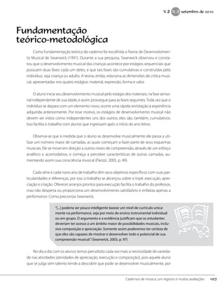 Fundamentação
teórico-metodológica
Como fundamentação teórica do caderno foi escolhida a Teoria de Desenvolvimen-
to Musical de Swanwick (1991). Durante a sua pesquisa, Swanwick observou e consta-
tou que o desenvolvimento musical das crianças acontece por estágios sequenciais que
possuem duas fases cada um deles, e que tais fases são cumulativas e construídas pelo
indivíduo, seja criança ou adulto. A teoria, então, relaciona as dimensões de crítica musi-
cal, apresentadas nos quatro estágios: material, expressão, forma e valor.
O aluno inicia seu desenvolvimento musical pelo estágio dos materiais, na fase senso-
rial independente de sua idade, e assim prossegue para as fases seguintes.Toda vez que o
indivíduo se depara com um elemento novo, ocorre uma rápida revisitação à experiência
adquirida anteriormente. Por esse motivo, os estágios de desenvolvimento musical não
devem ser vistos como independentes uns dos outros; eles são, também, cumulativos.
Isso facilita o trabalho com alunos que ingressam após o início do ano letivo.
Observa-se que à medida que o aluno se desenvolve musicalmente ele passa a uti-
lizar um número maior de camadas, as quais começam a fazer parte de seus esquemas
musicais. Ele se move em direção a outros níveis de compreensão, através de um esforço
analítico e acomodativo, e começa a perceber características de outras camadas, au-
mentando assim sua consciência musical (Parizzi, 2005, p. 49).
Cada série e cada novo ano de trabalho têm seus objetivos específicos com suas par-
ticularidades e diferenças, por isso o trabalho se alicerçou sobre o tripé: execução, apre-
ciação e criação. Oferecer arranjos prontos para execução facilita o trabalho do professor,
mas não desperta ou proporciona um desenvolvimento satisfatório e enfatiza apenas a
performance. Como preconiza Swanwick,
“[...] poderia ser pouco inteligente basear um nível de currículo unica-
mente na performance, seja por meio de ensino instrumental individual
ou em grupo. O argumento e a evidência justificam que os estudantes
deveriam ter acesso a um âmbito maior de possibilidades musicais, inclu-
sive composição e apreciação. Somente assim poderemos ter certeza de
que eles são capazes de mostrar e desenvolver todo o potencial de sua
compreensão musical.”(Swanwick, 2003, p. 97)
No dia a dia com os alunos temos percebido cada vez mais a necessidade de varieda-
de nas atividades (atividades de apreciação, execução e composição), pois aquele aluno
que se julga sem talento tende a descobrir que pode se desenvolver musicalmente, por
107Cadernos de música: um registro e muitas avaliações
V. 2 N. 2 setembro de 2010
 