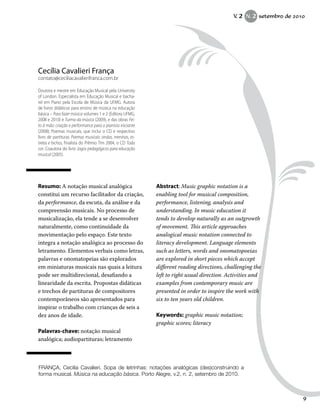 Resumo: A notação musical analógica
constitui um recurso facilitador da criação,
da performance, da escuta, da análise e da
compreensão musicais. No processo de
musicalização, ela tende a se desenvolver
naturalmente, como continuidade da
movimentação pelo espaço. Este texto
integra a notação analógica ao processo do
letramento. Elementos verbais como letras,
palavras e onomatopeias são explorados
em miniaturas musicais nas quais a leitura
pode ser multidirecional, desafiando a
linearidade da escrita. Propostas didáticas
e trechos de partituras de compositores
contemporâneos são apresentados para
inspirar o trabalho com crianças de seis a
dez anos de idade.
Palavras-chave: notação musical
analógica; audiopartituras; letramento
Abstract: Music graphic notation is a
enabling tool for musical composition,
performance, listening, analysis and
understanding. In music education it
tends to develop naturally as an outgrowth
of movement. This article approaches
analogical music notation connected to
literacy development. Language elements
such as letters, words and onomatopoeias
are explored in short pieces which accept
different reading directions, challenging the
left to right usual direction. Activities and
examples from contemporary music are
presented in order to inspire the work with
six to ten years old children.
Keywords: graphic music notation;
graphic scores; literacy
Cecília Cavalieri França
contato@ceciliacavalierifranca.com.br
Doutora e mestre em Educação Musical pela University
of London. Especialista em Educação Musical e bacha-
rel em Piano pela Escola de Música da UFMG. Autora
de livros didáticos para ensino de música na educação
básica – Para fazer música volumes 1 e 2 (Editora UFMG,
2008 e 2010) e Turma da música (2009), e das obras Fei-
to à mão: criação e performance para o pianista iniciante
(2008); Poemas musicais, que inclui o CD e respectivo
livro de partituras Poemas musicais: ondas, meninas, es-
trelas e bichos, finalista do Prêmio Tim 2004, o CD Toda
cor. Coautora do livro Jogos pedagógicos para educação
musical (2005).
FRANÇA, Cecilia Cavalieri. Sopa de letrinhas: notações analógicas (des)construindo a
forma musical. Música na educação básica. Porto Alegre, v.2, n. 2, setembro de 2010.
V. 2 N. 2 setembro de 2010
9
 