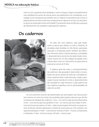 meio ou com a ajuda de outras atividades, e assim conseguir chegar a uma performance
mais satisfatória (no ponto de vista do aluno, principalmente) e ser considerado, na so-
ciedade, como uma pessoa que também tem um“talento”musical dentro de si. Entre os
próprios alunos acontece muito esse comportamento:“apenas se eu toco ou canto bem,
eu posso ser aceito pela minha comunidade”. É justamente nesse sentido que a pesquisa
de Swanwick tem nos auxiliado na aplicação dos cadernos.
Ao todo, são nove cadernos, cada qual respei-
tando os alunos que utilizam ou virão a utilizá-los. As
atividades estão divididas em três frentes: apreciação,
execução e composição, porém também são ofereci-
dos momentos sobre a história, literatura, curiosidades,
e desenvolvimento da técnica de determinado instru-
mento musical. Em um dos colégios foi optado inserir
a flauta doce como um instrumento de apoio para as
aulas até as turmas de 4ª série.
O objetivo geral das aulas e, consequentemente,
dos cadernos e das gravações é: desenvolver a musica-
lidade dos alunos através de vivências e atividades te-
óricas e práticas sobre o tripé execução, criação e apre-
ciação musical, levando em conta o desenvolvimento
da criticidade em cada momento. E cada caderno traz
seus objetivos específicos com as particularidades de
cada ano ou série.
Os cadernos
Os cinco primeiros volumes são apresentados por personagens que não possuem
nem mesmo um nome (os nomes são escolhidos pelos próprios alunos) e que são fios
condutores da utilização dos cadernos: 1º ano – um menino cego que toca flauta doce;
2º ano – uma menina que toca pandeiro; 3º ano – um menino que toca violão; 3ª série –
uma menina que toca piano; e 4ª série – todos os personagens formando um grupo mu-
sical. Os demais volumes apresentam a história da música para ser o fio condutor com
seguintes destaques: 5ª série – instrumentos musicais; 6ª série – músicos, compositores
e intérpretes; 7ª série – formas musicais; e 8ª série – música vocal.
108
MÚSICA na educação bбsica
Luciana Aparecida Schmidt dos Santos, Miguel Pereira
dos Santos Junior e Cleusa Erilene dos Santos Cacione
 