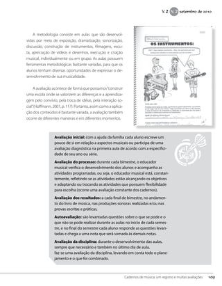 A metodologia consiste em aulas que são desenvol-
vidas por meio de exposição, dramatização, sonorização,
discussão, construção de instrumentos, filmagens, escu-
ta, apreciação de vídeos e desenhos, execução e criação
musical, individualmente ou em grupo. As aulas possuem
ferramentas metodológicas bastante variadas, para que os
alunos tenham diversas oportunidades de expressar o de-
senvolvimento de sua musicalidade.
A avaliação acontece de forma que possamos“construir
uma escola onde se valorizem as diferenças e a aprendiza-
gem pelo convívio, pela troca de idéias, pela interação so-
cial”(Hoffmann, 2001, p. 117). Portanto, assim como a aplica-
ção dos conteúdos é bastante variada, a avaliação também
ocorre de diferentes maneiras e em diferentes momentos.
Avaliação inicial: com a ajuda da família cada aluno escreve um
pouco de si em relação a aspectos musicais ou participa de uma
avaliação diagnóstica na primeira aula de acordo com a especifici-
dade de seu ano ou série.
Avaliação do processo: durante cada bimestre, o educador
musical verifica o desenvolvimento dos alunos e acompanha as
atividades programadas, ou seja, o educador musical está, constan-
temente, refletindo se as atividades estão alcançando os objetivos
e adaptando ou trocando as atividades que possuem flexibilidade
para escolha (ocorre uma avaliação constante dos cadernos).
Avaliação dos resultados: a cada final de bimestre, no andamen-
to do livro de música, nas produções sonoras realizadas e/ou nas
provas escritas e práticas.
Autoavaliação: são levantadas questões sobre o que se pode e o
que não se pode realizar durante as aulas no início de cada semes-
tre, e no final do semestre cada aluno responde as questões levan-
tadas e chega a uma nota que será somada às demais notas.
Avaliação da disciplina: durante o desenvolvimento das aulas,
sempre que necessário e também no último dia de aula,
faz-se uma avaliação da disciplina, levando em conta todo o plane-
jamento e o que foi combinado.
109Cadernos de música: um registro e muitas avaliações
V. 2 N. 2 setembro de 2010
 