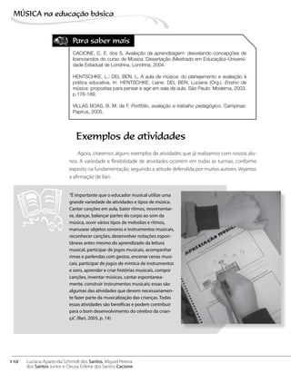 Para saber mais
CACIONE, C. E. dos S. Avaliação da aprendizagem: desvelando concepções de
licenciandos do curso de Música. Dissertação (Mestrado em Educação)–Universi-
dade Estadual de Londrina, Londrina, 2004.
HENTSCHKE, L.; DEL BEN, L. A aula de música: do planejamento e avaliação à
prática educativa. In: HENTSCHKE, Liane; DEL BEN, Luciana (Org.). Ensino de
música: propostas para pensar e agir em sala de aula. São Paulo: Moderna, 2003.
p.176-189.
VILLAS BOAS, B. M. de F. Portfólio, avaliação e trabalho pedagógico. Campinas:
Papirus, 2005.
Exemplos de atividades
Agora, citaremos alguns exemplos de atividades que já realizamos com nossos alu-
nos. A variedade e flexibilidade de atividades ocorrem em todas as turmas, conforme
exposto na fundamentação, seguindo a atitude defendida por muitos autores. Vejamos
a afirmação de Ilari:
“É importante que o educador musical utilize uma
grande variedade de atividades e tipos de música.
Cantar canções em aula, bater ritmos, movimentar-
se, dançar, balançar partes do corpo ao som da
música, ouvir vários tipos de melodias e ritmos,
manusear objetos sonoros e instrumentos musicais,
reconhecer canções, desenvolver notações espon-
tâneas antes mesmo do aprendizado da leitura
musical, participar de jogos musicais, acompanhar
rimas e parlendas com gestos, encenar cenas musi-
cais, participar de jogos de mímica de instrumentos
e sons, aprender e criar histórias musicais, compor
canções, inventar músicas, cantar espontanea-
mente, construir instrumentos musicais; essas são
algumas das atividades que devem necessariamen-
te fazer parte da musicalização das crianças. Todas
essas atividades são benéficas e podem contribuir
para o bom desenvolvimento do cérebro da crian-
ça”. (Ilari, 2003, p. 14)
110
MÚSICA na educação bбsica
Luciana Aparecida Schmidt dos Santos, Miguel Pereira
dos Santos Junior e Cleusa Erilene dos Santos Cacione
 