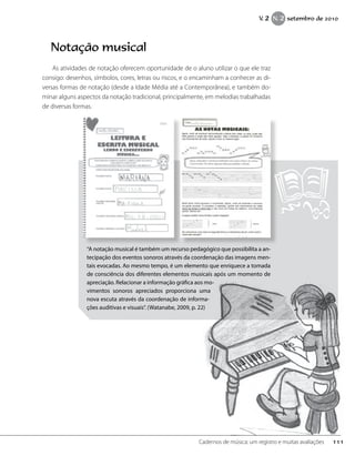 Notação musical
As atividades de notação oferecem oportunidade de o aluno utilizar o que ele traz
consigo: desenhos, símbolos, cores, letras ou riscos, e o encaminham a conhecer as di-
versas formas de notação (desde a Idade Média até a Contemporânea), e também do-
minar alguns aspectos da notação tradicional, principalmente, em melodias trabalhadas
de diversas formas.
“A notação musical é também um recurso pedagógico que possibilita a an-
tecipação dos eventos sonoros através da coordenação das imagens men-
tais evocadas. Ao mesmo tempo, é um elemento que enriquece a tomada
de consciência dos diferentes elementos musicais após um momento de
apreciação. Relacionar a informação gráfica aos mo-
vimentos sonoros apreciados proporciona uma
nova escuta através da coordenação de informa-
ções auditivas e visuais”. (Watanabe, 2009, p. 22)
111Cadernos de música: um registro e muitas avaliações
V. 2 N. 2 setembro de 2010
 